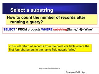 Select a substring
How to count the number of records after
running a query?
SELECT * FROM products WHERE substring(Name,1,4)=‘Wine’
•This will return all records from the products table where the
first four characters in the name field equals ‘Wine’
Example15-22.php
http://www.allsoftsolutions.in
 