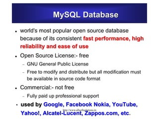 MySQL Database
 world's most popular open source database
because of its consistent fast performance, high
reliability and ease of use
 Open Source License:- free
 GNU General Public License
 Free to modify and distribute but all modification must
be available in source code format
 Commercial:- not free
 Fully paid up professional support
• used by Google, Facebook Nokia, YouTube,
Yahoo!, Alcatel-Lucent, Zappos.com, etc.
http://www.allsoftsolutions.in
 