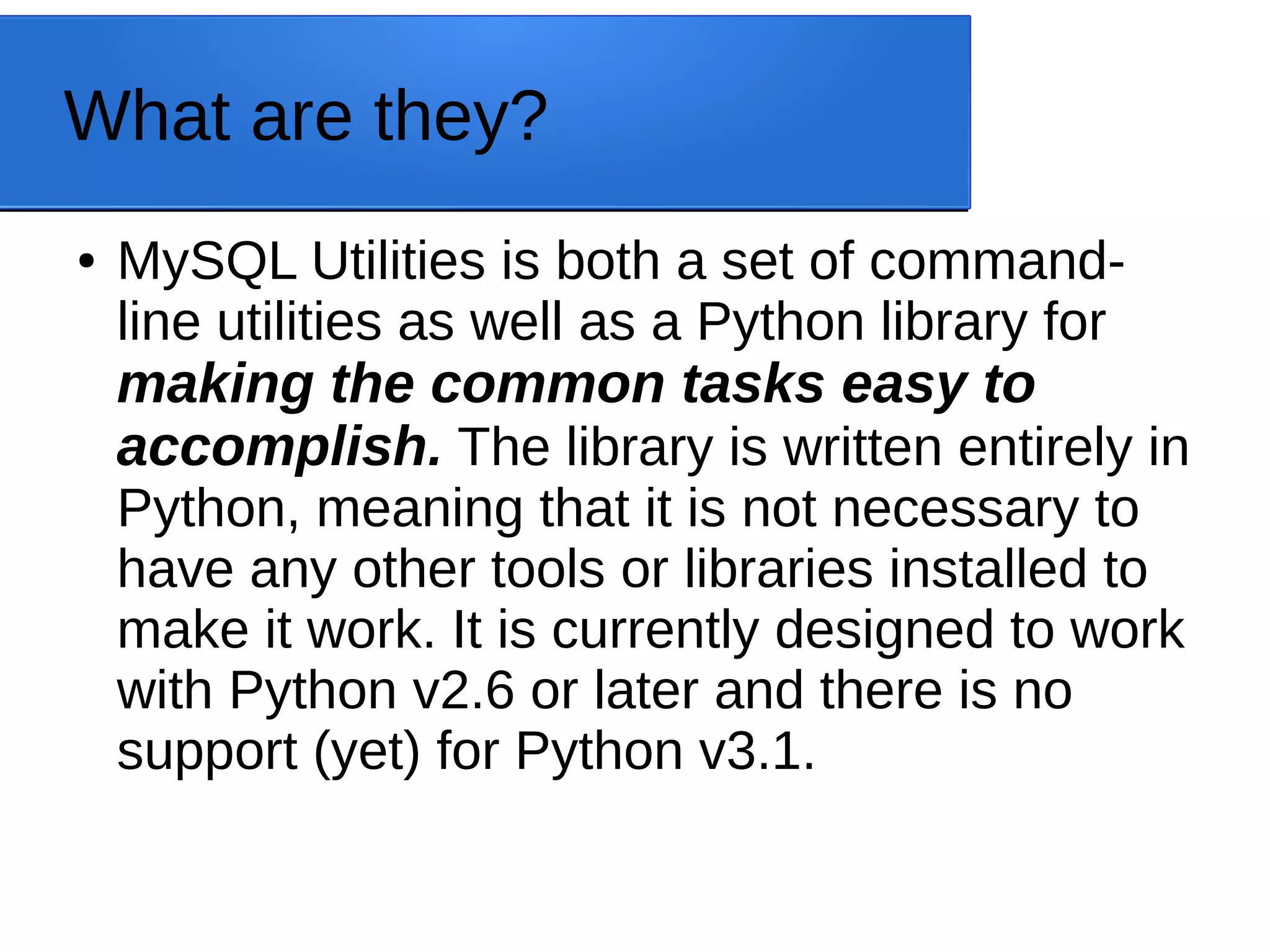 What are they? ● MySQL Utilities is both a set of command- line utilities as well as a Python library for making the common tasks easy to accomplish. The library is written entirely in Python, meaning that it is not necessary to have any other tools or libraries installed to make it work. It is currently designed to work with Python v2.6 or later and there is no support (yet) for Python v3.1. 