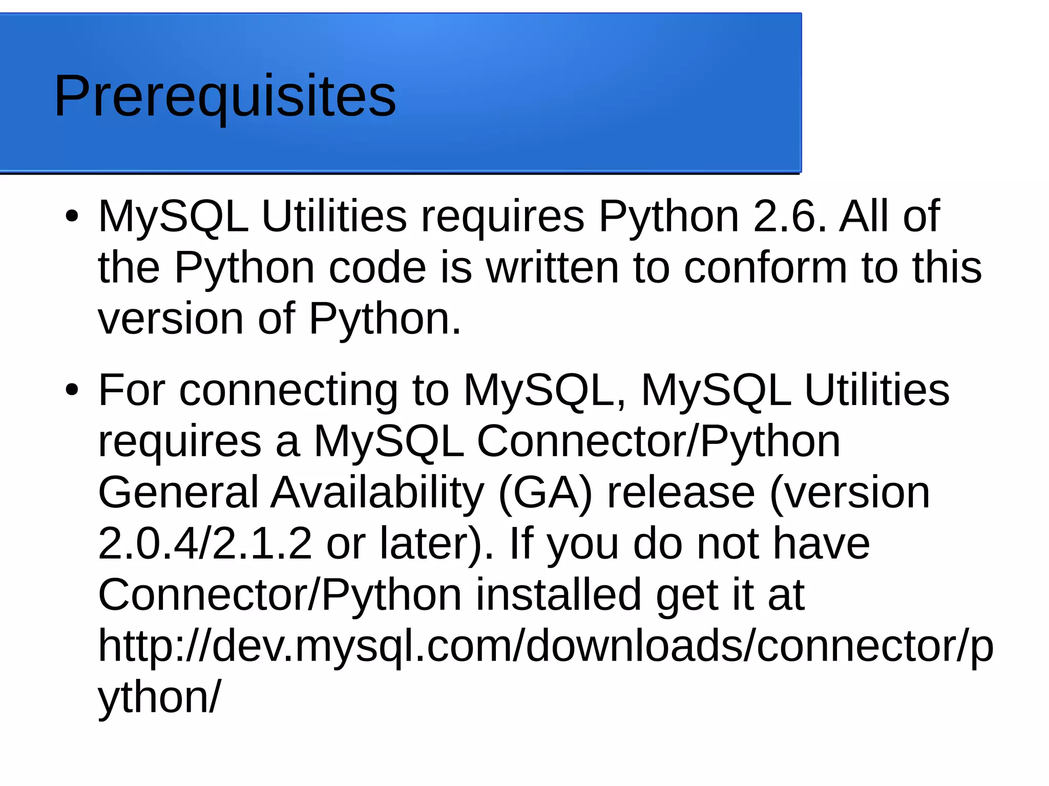 Prerequisites ● MySQL Utilities requires Python 2.6. All of the Python code is written to conform to this version of Python. ● For connecting to MySQL, MySQL Utilities requires a MySQL Connector/Python General Availability (GA) release (version 2.0.4/2.1.2 or later). If you do not have Connector/Python installed get it at http://dev.mysql.com/downloads/connector/p ython/ 