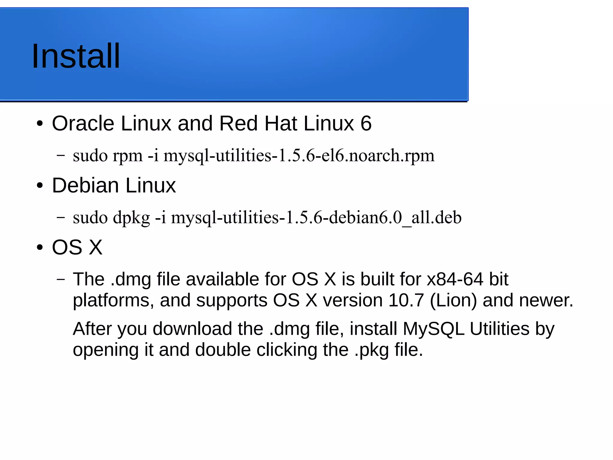 Install ● Oracle Linux and Red Hat Linux 6 – sudo rpm -i mysql-utilities-1.5.6-el6.noarch.rpm ● Debian Linux – sudo dpkg -i mysql-utilities-1.5.6-debian6.0_all.deb ● OS X – The .dmg file available for OS X is built for x84-64 bit platforms, and supports OS X version 10.7 (Lion) and newer. After you download the .dmg file, install MySQL Utilities by opening it and double clicking the .pkg file. 
