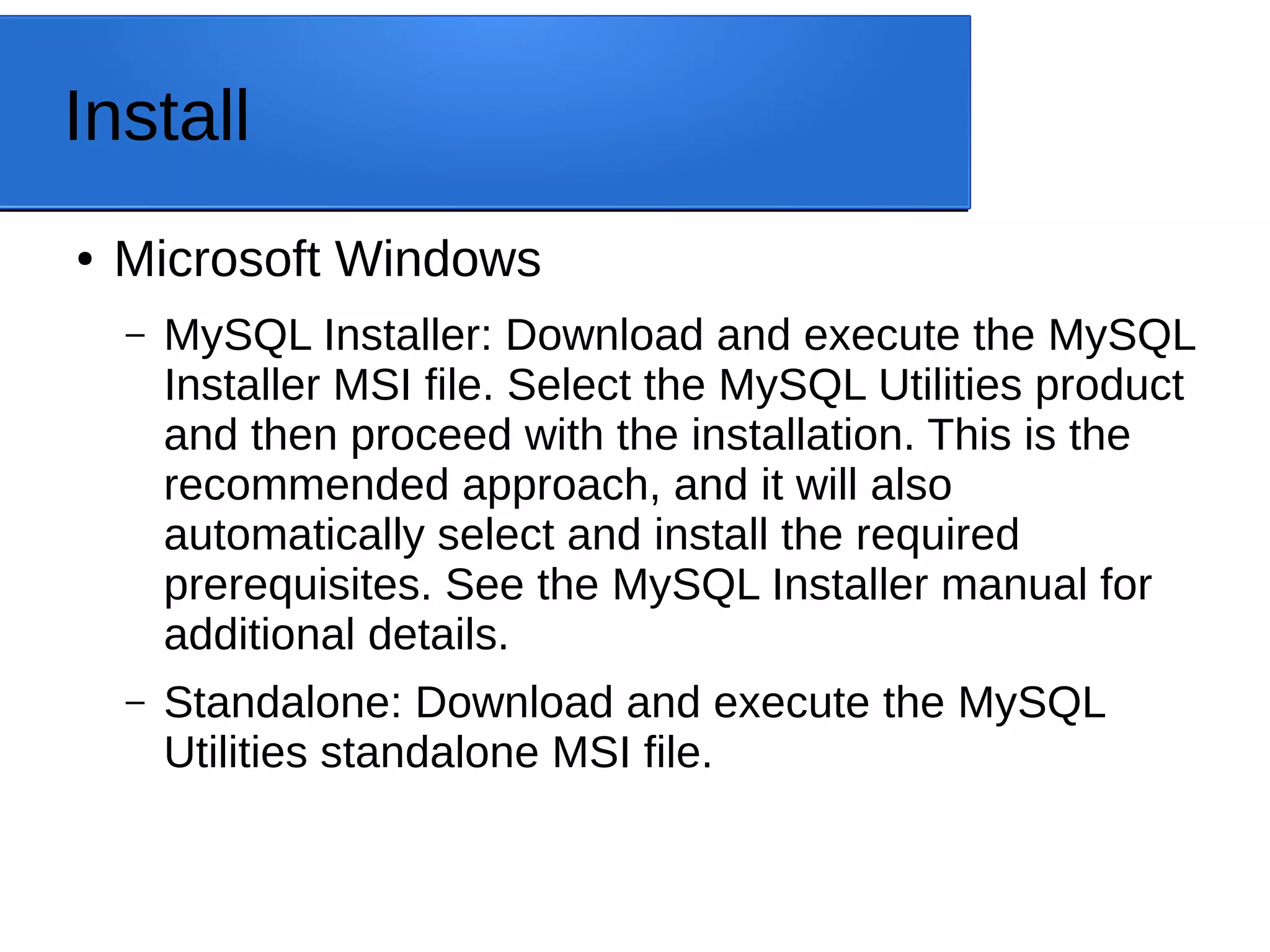 Install ● Microsoft Windows – MySQL Installer: Download and execute the MySQL Installer MSI file. Select the MySQL Utilities product and then proceed with the installation. This is the recommended approach, and it will also automatically select and install the required prerequisites. See the MySQL Installer manual for additional details. – Standalone: Download and execute the MySQL Utilities standalone MSI file. 