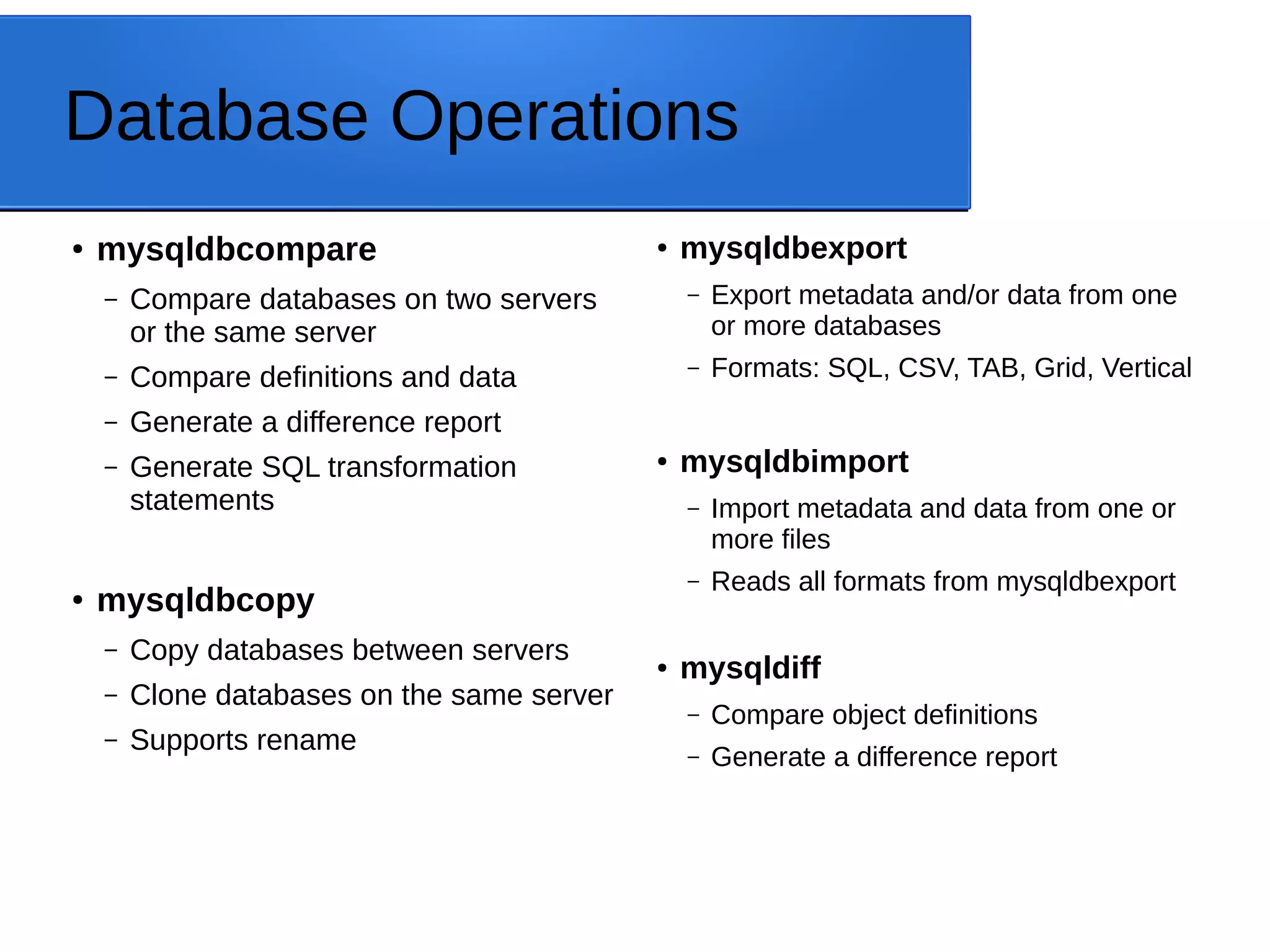 Database Operations ● mysqldbcompare – Compare databases on two servers or the same server – Compare definitions and data – Generate a difference report – Generate SQL transformation statements ● mysqldbcopy – Copy databases between servers – Clone databases on the same server – Supports rename ● mysqldbexport – Export metadata and/or data from one or more databases – Formats: SQL, CSV, TAB, Grid, Vertical ● mysqldbimport – Import metadata and data from one or more files – Reads all formats from mysqldbexport ● mysqldiff – Compare object definitions – Generate a difference report 