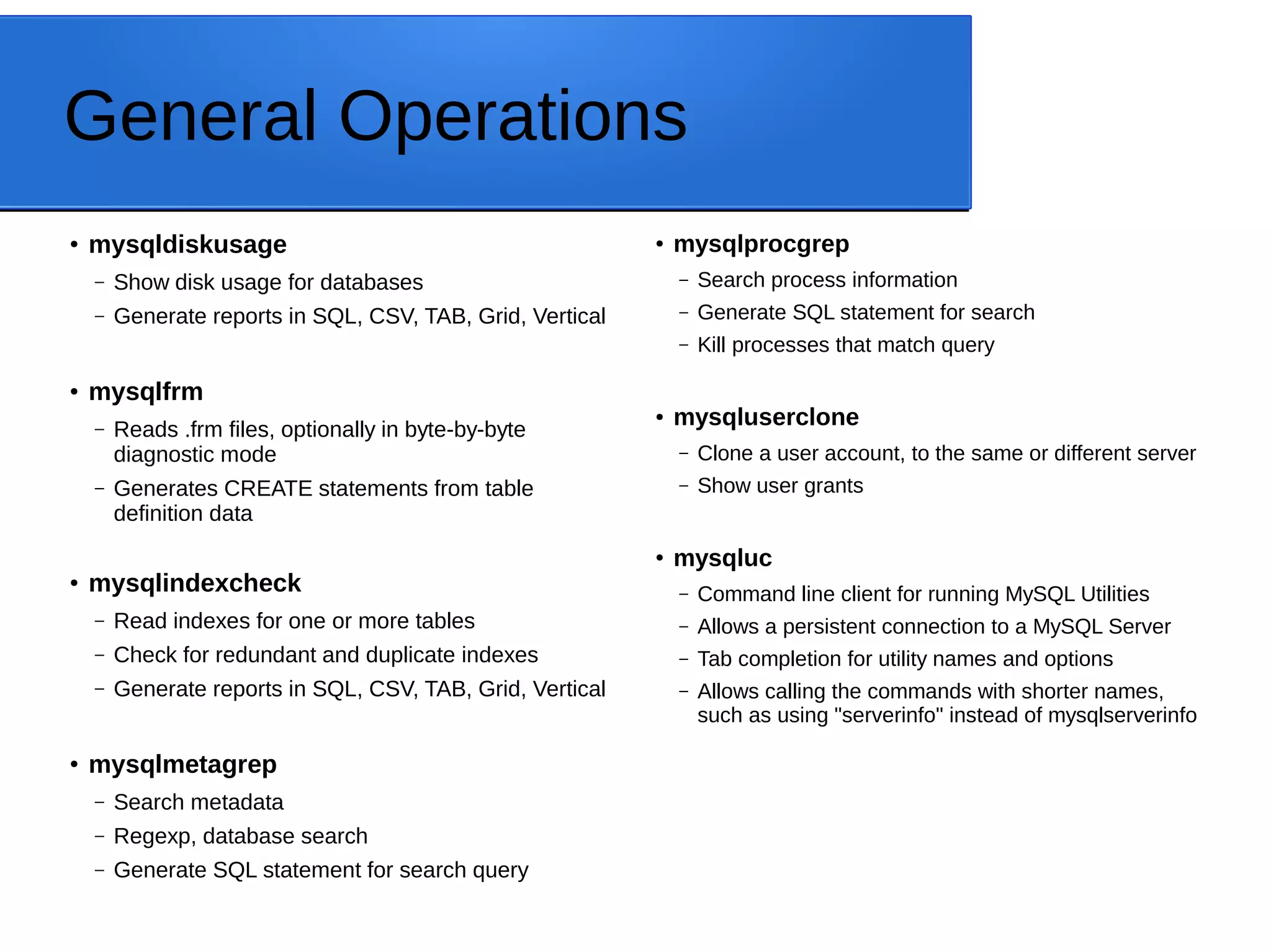 General Operations ● mysqldiskusage – Show disk usage for databases – Generate reports in SQL, CSV, TAB, Grid, Vertical ● mysqlfrm – Reads .frm files, optionally in byte-by-byte diagnostic mode – Generates CREATE statements from table definition data ● mysqlindexcheck – Read indexes for one or more tables – Check for redundant and duplicate indexes – Generate reports in SQL, CSV, TAB, Grid, Vertical ● mysqlmetagrep – Search metadata – Regexp, database search – Generate SQL statement for search query ● mysqlprocgrep – Search process information – Generate SQL statement for search – Kill processes that match query ● mysqluserclone – Clone a user account, to the same or different server – Show user grants ● mysqluc – Command line client for running MySQL Utilities – Allows a persistent connection to a MySQL Server – Tab completion for utility names and options – Allows calling the commands with shorter names, such as using "serverinfo" instead of mysqlserverinfo 