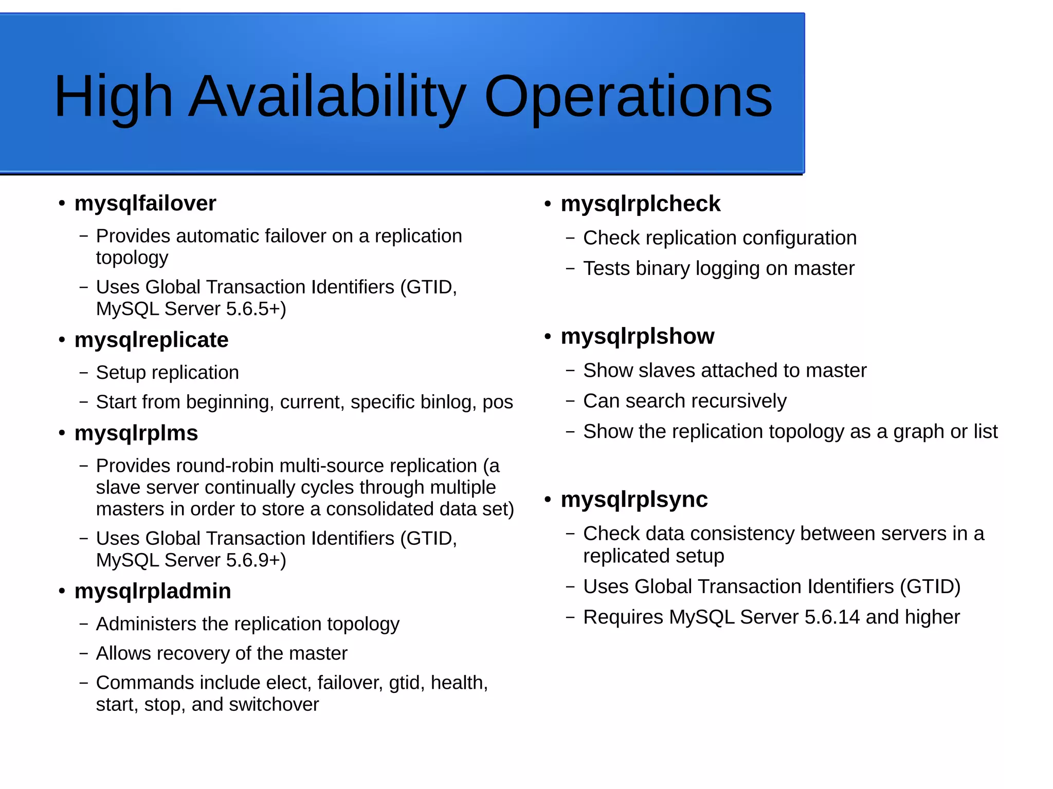 High Availability Operations ● mysqlfailover – Provides automatic failover on a replication topology – Uses Global Transaction Identifiers (GTID, MySQL Server 5.6.5+) ● mysqlreplicate – Setup replication – Start from beginning, current, specific binlog, pos ● mysqlrplms – Provides round-robin multi-source replication (a slave server continually cycles through multiple masters in order to store a consolidated data set) – Uses Global Transaction Identifiers (GTID, MySQL Server 5.6.9+) ● mysqlrpladmin – Administers the replication topology – Allows recovery of the master – Commands include elect, failover, gtid, health, start, stop, and switchover ● mysqlrplcheck – Check replication configuration – Tests binary logging on master ● mysqlrplshow – Show slaves attached to master – Can search recursively – Show the replication topology as a graph or list ● mysqlrplsync – Check data consistency between servers in a replicated setup – Uses Global Transaction Identifiers (GTID) – Requires MySQL Server 5.6.14 and higher 