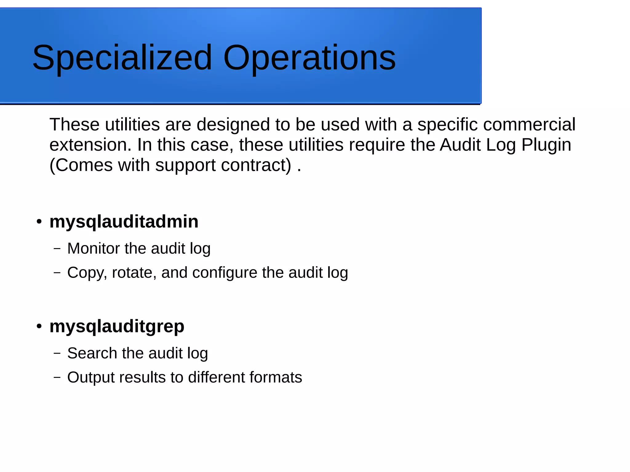 Specialized Operations These utilities are designed to be used with a specific commercial extension. In this case, these utilities require the Audit Log Plugin (Comes with support contract) . ● mysqlauditadmin – Monitor the audit log – Copy, rotate, and configure the audit log ● mysqlauditgrep – Search the audit log – Output results to different formats 