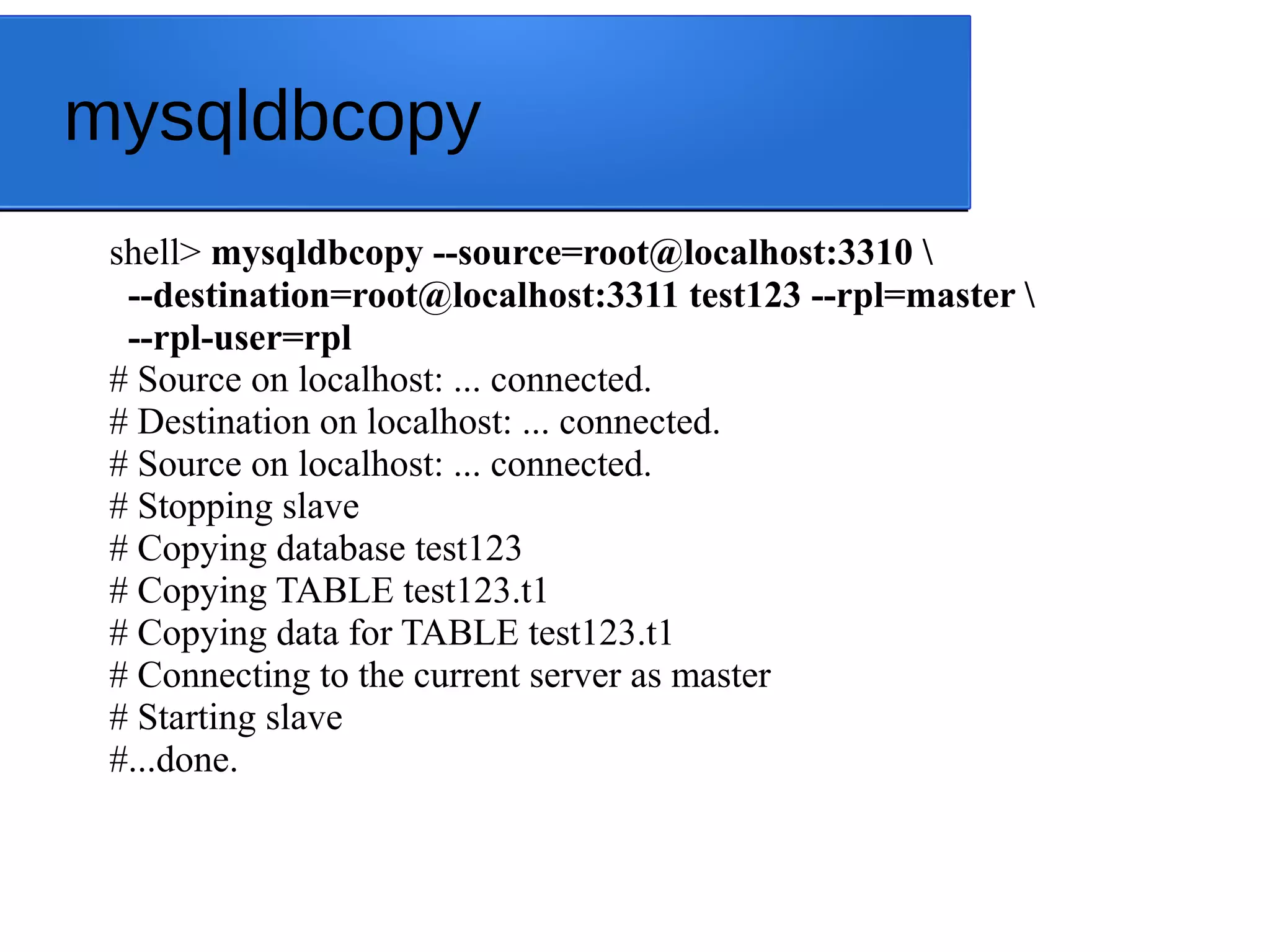 mysqldbcopy shell> mysqldbcopy --source=root@localhost:3310 --destination=root@localhost:3311 test123 --rpl=master --rpl-user=rpl # Source on localhost: ... connected. # Destination on localhost: ... connected. # Source on localhost: ... connected. # Stopping slave # Copying database test123 # Copying TABLE test123.t1 # Copying data for TABLE test123.t1 # Connecting to the current server as master # Starting slave #...done. 