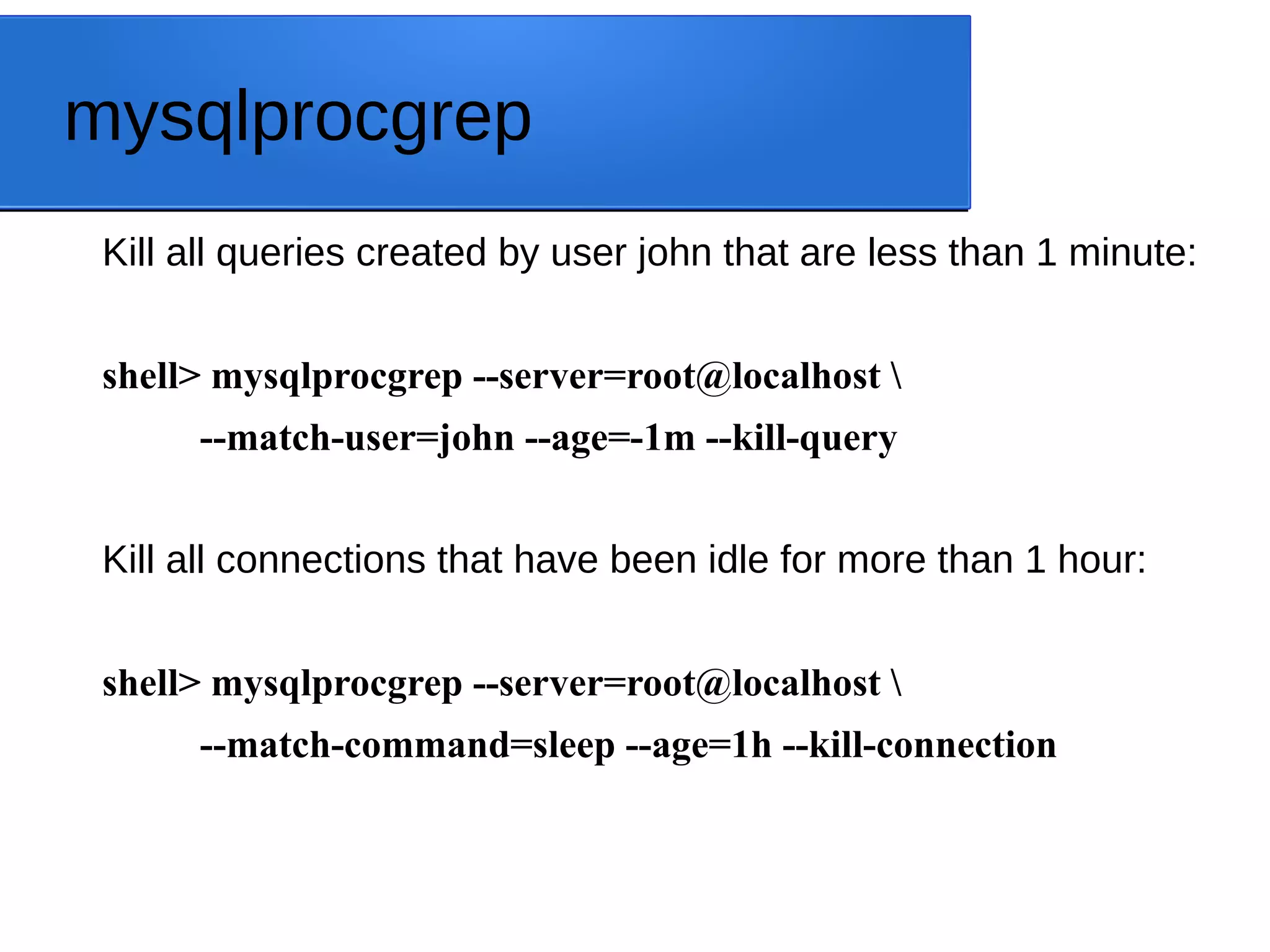 mysqlprocgrep Kill all queries created by user john that are less than 1 minute: shell> mysqlprocgrep --server=root@localhost --match-user=john --age=-1m --kill-query Kill all connections that have been idle for more than 1 hour: shell> mysqlprocgrep --server=root@localhost --match-command=sleep --age=1h --kill-connection 