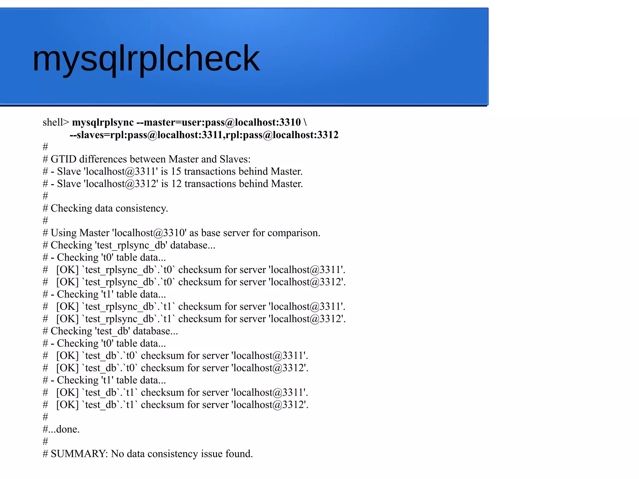 mysqlrplcheck shell> mysqlrplsync --master=user:pass@localhost:3310 --slaves=rpl:pass@localhost:3311,rpl:pass@localhost:3312 # # GTID differences between Master and Slaves: # - Slave 'localhost@3311' is 15 transactions behind Master. # - Slave 'localhost@3312' is 12 transactions behind Master. # # Checking data consistency. # # Using Master 'localhost@3310' as base server for comparison. # Checking 'test_rplsync_db' database... # - Checking 't0' table data... # [OK] `test_rplsync_db`.`t0` checksum for server 'localhost@3311'. # [OK] `test_rplsync_db`.`t0` checksum for server 'localhost@3312'. # - Checking 't1' table data... # [OK] `test_rplsync_db`.`t1` checksum for server 'localhost@3311'. # [OK] `test_rplsync_db`.`t1` checksum for server 'localhost@3312'. # Checking 'test_db' database... # - Checking 't0' table data... # [OK] `test_db`.`t0` checksum for server 'localhost@3311'. # [OK] `test_db`.`t0` checksum for server 'localhost@3312'. # - Checking 't1' table data... # [OK] `test_db`.`t1` checksum for server 'localhost@3311'. # [OK] `test_db`.`t1` checksum for server 'localhost@3312'. # #...done. # # SUMMARY: No data consistency issue found. 