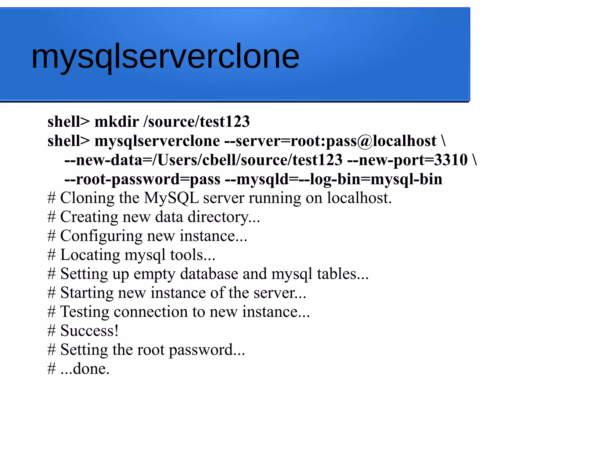 mysqlserverclone shell> mkdir /source/test123 shell> mysqlserverclone --server=root:pass@localhost --new-data=/Users/cbell/source/test123 --new-port=3310 --root-password=pass --mysqld=--log-bin=mysql-bin # Cloning the MySQL server running on localhost. # Creating new data directory... # Configuring new instance... # Locating mysql tools... # Setting up empty database and mysql tables... # Starting new instance of the server... # Testing connection to new instance... # Success! # Setting the root password... # ...done. 