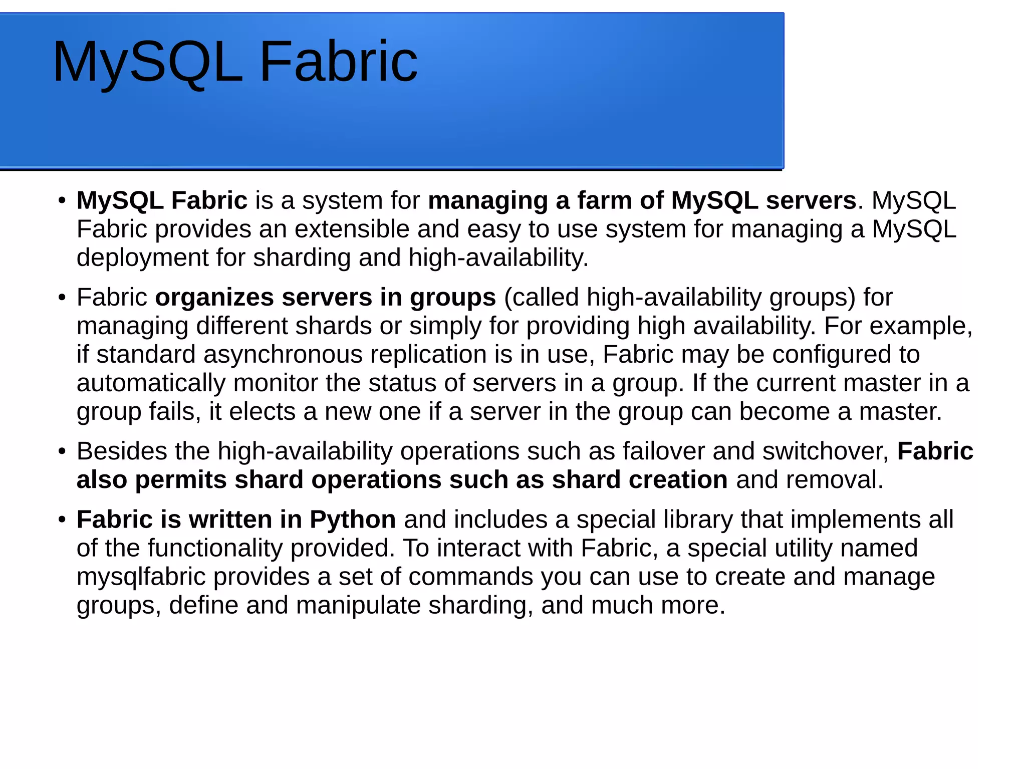 MySQL Fabric ● MySQL Fabric is a system for managing a farm of MySQL servers. MySQL Fabric provides an extensible and easy to use system for managing a MySQL deployment for sharding and high-availability. ● Fabric organizes servers in groups (called high-availability groups) for managing different shards or simply for providing high availability. For example, if standard asynchronous replication is in use, Fabric may be configured to automatically monitor the status of servers in a group. If the current master in a group fails, it elects a new one if a server in the group can become a master. ● Besides the high-availability operations such as failover and switchover, Fabric also permits shard operations such as shard creation and removal. ● Fabric is written in Python and includes a special library that implements all of the functionality provided. To interact with Fabric, a special utility named mysqlfabric provides a set of commands you can use to create and manage groups, define and manipulate sharding, and much more. 