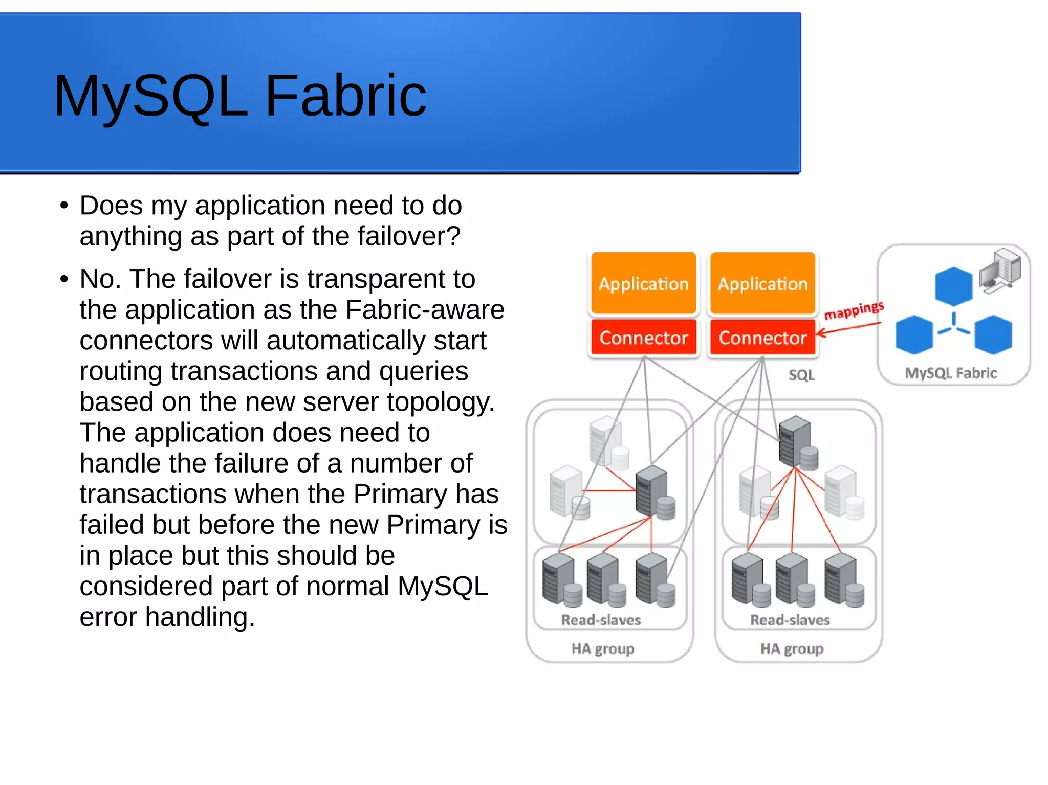 MySQL Fabric ● Does my application need to do anything as part of the failover? ● No. The failover is transparent to the application as the Fabric-aware connectors will automatically start routing transactions and queries based on the new server topology. The application does need to handle the failure of a number of transactions when the Primary has failed but before the new Primary is in place but this should be considered part of normal MySQL error handling. 