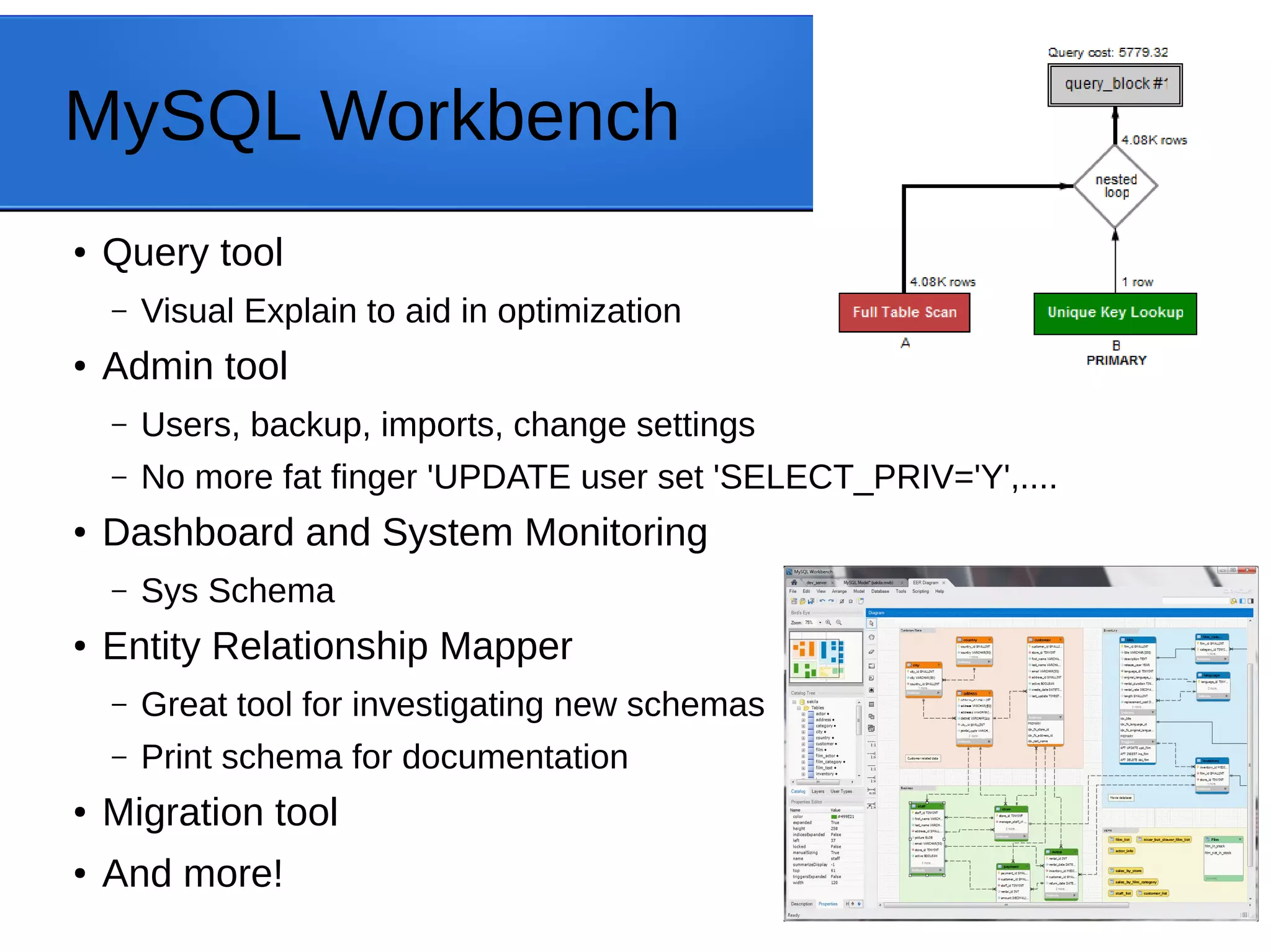 MySQL Workbench ● Query tool – Visual Explain to aid in optimization ● Admin tool – Users, backup, imports, change settings – No more fat finger 'UPDATE user set 'SELECT_PRIV='Y',.... ● Dashboard and System Monitoring – Sys Schema ● Entity Relationship Mapper – Great tool for investigating new schemas – Print schema for documentation ● Migration tool ● And more! 