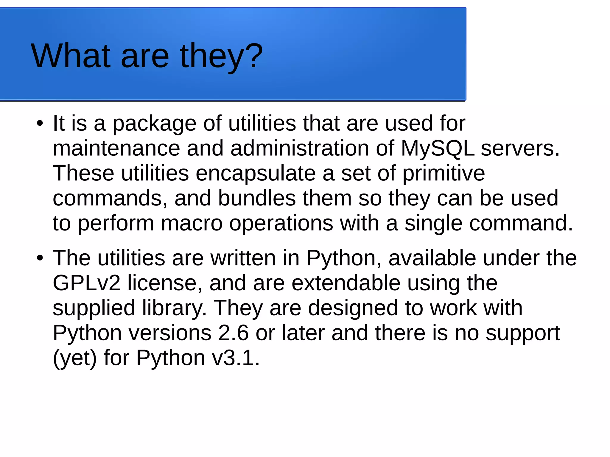 What are they? ● It is a package of utilities that are used for maintenance and administration of MySQL servers. These utilities encapsulate a set of primitive commands, and bundles them so they can be used to perform macro operations with a single command. ● The utilities are written in Python, available under the GPLv2 license, and are extendable using the supplied library. They are designed to work with Python versions 2.6 or later and there is no support (yet) for Python v3.1. 