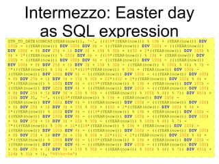 https://github.com/rpbouman/mysqlv8udfs
Intermezzo: Easter day
as SQL expressionSTR_TO_DATE(CONCAT(YEAR(now()), '-', (((19*(YEAR(now()) % 19) + (YEAR(now()) DIV
100) - ((YEAR(now()) DIV 100) DIV 4) - (((YEAR(now()) DIV 100) - (((YEAR(now())
DIV 100) + 8) DIV 25) + 1) DIV 3) + 15) % 30) + ((32 + 2*((YEAR(now()) DIV 100) %
4) + 2*((YEAR(now()) % 100) DIV 4) - ((19*(YEAR(now()) % 19) + (YEAR(now()) DIV
100) - ((YEAR(now()) DIV 100) DIV 4) - (((YEAR(now()) DIV 100) - (((YEAR(now())
DIV 100) + 8) DIV 25) + 1) DIV 3) + 15) % 30) - ((YEAR(now()) % 100) % 4)) % 7) -
7*(((YEAR(now()) % 19) + 11*((19*(YEAR(now()) % 19) + (YEAR(now()) DIV 100) -
((YEAR(now()) DIV 100) DIV 4) - (((YEAR(now()) DIV 100) - (((YEAR(now()) DIV 100)
+ 8) DIV 25) + 1) DIV 3) + 15) % 30) + 22*((32 + 2*((YEAR(now()) DIV 100) % 4) +
2*((YEAR(now()) % 100) DIV 4) - ((19*(YEAR(now()) % 19) + (YEAR(now()) DIV 100) -
((YEAR(now()) DIV 100) DIV 4) - (((YEAR(now()) DIV 100) - (((YEAR(now()) DIV 100)
+ 8) DIV 25) + 1) DIV 3) + 15) % 30) - ((YEAR(now()) % 100) % 4)) % 7)) DIV 451) +
114) DIV 31, '-', ((((19*(YEAR(now()) % 19) + (YEAR(now()) DIV 100) -
((YEAR(now()) DIV 100) DIV 4) - (((YEAR(now()) DIV 100) - (((YEAR(now()) DIV 100)
+ 8) DIV 25) + 1) DIV 3) + 15) % 30) + ((32 + 2*((YEAR(now()) DIV 100) % 4) +
2*((YEAR(now()) % 100) DIV 4) - ((19*(YEAR(now()) % 19) + (YEAR(now()) DIV 100) -
((YEAR(now()) DIV 100) DIV 4) - (((YEAR(now()) DIV 100) - (((YEAR(now()) DIV 100)
+ 8) DIV 25) + 1) DIV 3) + 15) % 30) - ((YEAR(now()) % 100) % 4)) % 7) -
7*(((YEAR(now()) % 19) + 11*((19*(YEAR(now()) % 19) + (YEAR(now()) DIV 100) -
((YEAR(now()) DIV 100) DIV 4) - (((YEAR(now()) DIV 100) - (((YEAR(now()) DIV 100)
+ 8) DIV 25) + 1) DIV 3) + 15) % 30) + 22*((32 + 2*((YEAR(now()) DIV 100) % 4) +
2*((YEAR(now()) % 100) DIV 4) - ((19*(YEAR(now()) % 19) + (YEAR(now()) DIV 100) -
((YEAR(now()) DIV 100) DIV 4) - (((YEAR(now()) DIV 100) - (((YEAR(now()) DIV 100)
+ 8) DIV 25) + 1) DIV 3) + 15) % 30) - ((YEAR(now()) % 100) % 4)) % 7)) DIV 451) +
114) % 31) + 1), '%Y-%c-%e')
 
