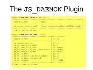 https://github.com/rpbouman/mysqlv8udfs
The JS_DAEMON Plugin
mysql> SHOW VARIABLES LIKE 'js%';
+-----------------------+--------------------------------------+
| Variable_name | Value |
+-----------------------+--------------------------------------+
| js_daemon_module_path | /home/rbouman/mysql/mysql/lib/plugin |
+-----------------------+--------------------------------------+
1 row in set (0.03 sec)
mysql> SHOW STATUS LIKE 'js%';
+----------------------------------+-----------+
| Variable_name | Value |
+----------------------------------+-----------+
| js_daemon_version | 0.0.1 |
| js_v8_heap_size_limit | 2048 |
| js_v8_heap_size_total | 942944256 |
| js_v8_heap_size_total_executable | 959591424 |
| js_v8_heap_size_used | 892941672 |
| js_v8_is_dead | false |
| js_v8_is_execution_terminating | false |
| js_v8_is_profiler_paused | true |
| js_v8_version | 3.7.12.22 |
+----------------------------------+-----------+
9 rows in set (0.00 sec)
 