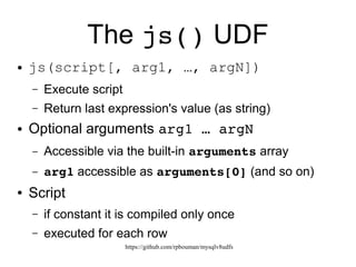 https://github.com/rpbouman/mysqlv8udfs
The js() UDF
● js(script[, arg1, …, argN])
– Execute script
– Return value (as string) of the last js expression
● Optional arguments arg1 … argN
– Accessible via the built-in arguments array
– arg1 accessible as arguments[0] (and so on)
● Script*
– if constant it is compiled only once
– executed for each row
 