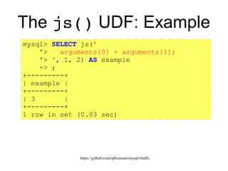 https://github.com/rpbouman/mysqlv8udfs
The js() UDF: Example
mysql> SELECT js('
'> arguments[0] + arguments[1];
'> ', 1, 2) AS example
-> ;
+---------+
| example |
+---------+
| 3 |
+---------+
1 row in set (0.03 sec)
 