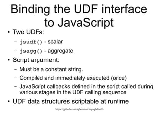 https://github.com/rpbouman/mysqlv8udfs
The MySQL UDF interface
● Simple functions (scalars) and aggregates
● Native library callbacks (calling sequence)
– Plugin directory
– mysql.func table
● Data structures
– Return value: struct UDF_INIT *initid
– Arguments: struct UDF_ARGS *args
CREATE [AGGREGATE] FUNCTION name
RETURNS (STRING | REAL | INTEGER)
SONAME 'libraryfile'
 