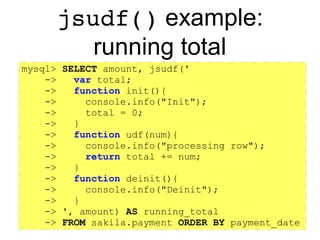 https://github.com/rpbouman/mysqlv8udfs
The jsudf() UDF
● jsudf(script[, arg1, …, argN])
– Call the init() callback (optional)
– For each row, return the result of the udf() callback
– Call the deinit() callback (optional)
init() udf() deinit()More rows? No
Yes
 