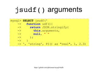 https://github.com/rpbouman/mysqlv8udfs
jsudf() Argument
processing
● Arguments beyond the initial script argument:
– Values passed to the udf() callback
– UDF_ARGS scriptable as global arguments array
– WARNING: In javascript functions, the local built-in
arguments object refers to actual arguments
– Local arguments mask the global arguments object.
– Use this.arguments to refer to the global array of
argument objects.
● Use init() to validate or pre-process arguments
 