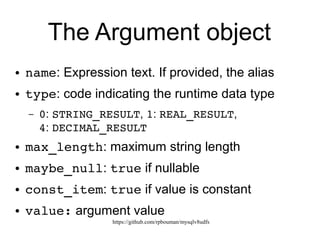 https://github.com/rpbouman/mysqlv8udfs
jsudf() global arguments
[
{
"name": "'string'",
"type": 0,
"max_length": 6,
"maybe_null": false,
"const_item": true,
"value": "string"
},
{
"name": "real",
"type": 1,
"max_length": 8,
"maybe_null": false,
"const_item": true,
"value": 3.141592653589793
},
{
"name": "1",
"type": 2,
"max_length": 1,
"maybe_null": false,
"const_item": true,
"value": 1
},
{
"name": "2.3",
"type": 4,
"max_length": 3,
"maybe_null": false,
"const_item": true,
"value": 2.3
}
]
 