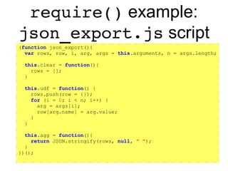 https://github.com/rpbouman/mysqlv8udfs
JavaScript Environment
● JavaScript Standard built-ins:
– Constructors (Date, RegExp, String etc.)
– Static objects (JSON, Math)
– Misc. functions (decodeURI, parseInt etc.)
● Globals provided by mysqlv8udfs *
– arguments[] array
– Some UDF interface variables and constants
– require() function
– console object
– mysql object
 