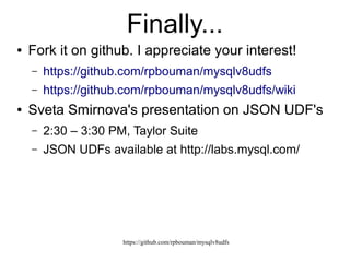 https://github.com/rpbouman/mysqlv8udfs
The mysql object
● Namespace for interacting with MySQL
– Depends on libmysqlclient
mysql
client
  connect()
  
  version
connection
  close()
  commit()
  rollback()
  query()
  setAutocommit()
  charset
  connected
  hostInfo
  InsertId
  protocolVersion
  serverVersion
  statistics
  warnings
query
execute()
result()
done
sql resultset
buffered
done
fieldCount
type: "resultset"
field()
row()
resultinfo
done: true
rowCount
type: "resultinfo" 
types
    0: "decimal"
    1: "tinyint"
  .... .........
  255: "geometry"
 