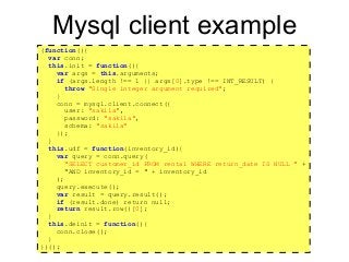 https://github.com/rpbouman/mysqlv8udfs
Mysql client example
(function(){
var conn;
this.init = function(){
var args = this.arguments;
if (args.length !== 1 || args[0].type !== INT_RESULT) {
throw "Single integer argument required";
}
conn = mysql.client.connect({
user: "sakila",
password: "sakila",
schema: "sakila"
});
}
this.udf = function(inventory_id){
var query = conn.query(
"SELECT customer_id FROM rental WHERE return_date IS NULL " +
"AND inventory_id = " + inventory_id
);
query.execute();
var result = query.result();
if (result.done) return null;
return result.row()[0];
}
this.deinit = function(){
conn.close();
}
})();
 
