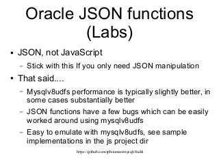 https://github.com/rpbouman/mysqlv8udfs
Oracle JSON functions
(Labs)
● JSON, not JavaScript
– Stick with this If you only need JSON manipulation
● That said....
– Mysqlv8udfs performance is typically slightly better, in
some cases substantially better
– JSON functions have a few bugs which can be easily
worked around using mysqlv8udfs
– Easy to emulate with mysqlv8udfs, see sample
implementations in the js project dir
 
