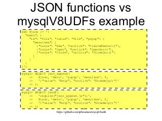 https://github.com/rpbouman/mysqlv8udfs
JSON functions vs
mysqlV8UDFs example
mysql> SELECT json_append(
-> @json, 'menu', 'popup', 'menuitem', 3,
-> '{"value": "Help", "onclick": "ShowHelp()"}'
-> );
SET @json := '{
"menu": {
"id": "file", "value": "File", "popup": {
"menuitem": [
{"value": "New", "onclick": "CreateNewDoc()"},
{"value": "Open", "onclick": "OpenDoc()"},
{"value": "Close", "onclick": "CloseDoc()"}
]
}
}
}';
mysql> SELECT jsudf(
-> 'require("json_append.js");',
-> @json, 'menu', 'popup', 'menuitem', 3,
-> '{"value": "Help", "onclick": "ShowHelp()"}'
-> );
 