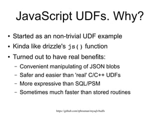 https://github.com/rpbouman/mysqlv8udfs
JavaScript UDFs. Why?
● Started as a UDF example
● Inspired by drizzle's js() function
● Turned out to have real benefits:
– Convenient manipulation of JSON blobs
– Safer and easier than 'real' C/C++ UDFs
– More expressive than SQL/PSM
– Sometimes much faster than stored routines*
 