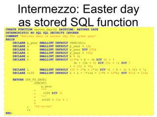 https://github.com/rpbouman/mysqlv8udfs
Intermezzo: Easter day
as stored SQL functionCREATE FUNCTION easter_day(dt DATETIME) RETURNS DATE
DETERMINISTIC NO SQL SQL SECURITY INVOKER
COMMENT 'Returns date of easter day for given year'
BEGIN
DECLARE p_year SMALLINT DEFAULT YEAR(dt);
DECLARE a SMALLINT DEFAULT p_year % 19;
DECLARE b SMALLINT DEFAULT p_year DIV 100;
DECLARE c SMALLINT DEFAULT p_year % 100;
DECLARE e SMALLINT DEFAULT b % 4;
DECLARE h SMALLINT DEFAULT (19*a + b - (b DIV 4) - (
(b - ((b + 8) DIV 25) + 1) DIV 3
) + 15) % 30;
DECLARE L SMALLINT DEFAULT (32 + 2*e + 2*(c DIV 4) - h - (c % 4)) % 7;
DECLARE v100 SMALLINT DEFAULT h + L - 7*((a + 11*h + 22*L) DIV 451) + 114;
RETURN STR_TO_DATE(
CONCAT(
p_year
, '-'
, v100 DIV 31
, '-'
, (v100 % 31) + 1
)
, '%Y-%c-%e'
);
END;
 