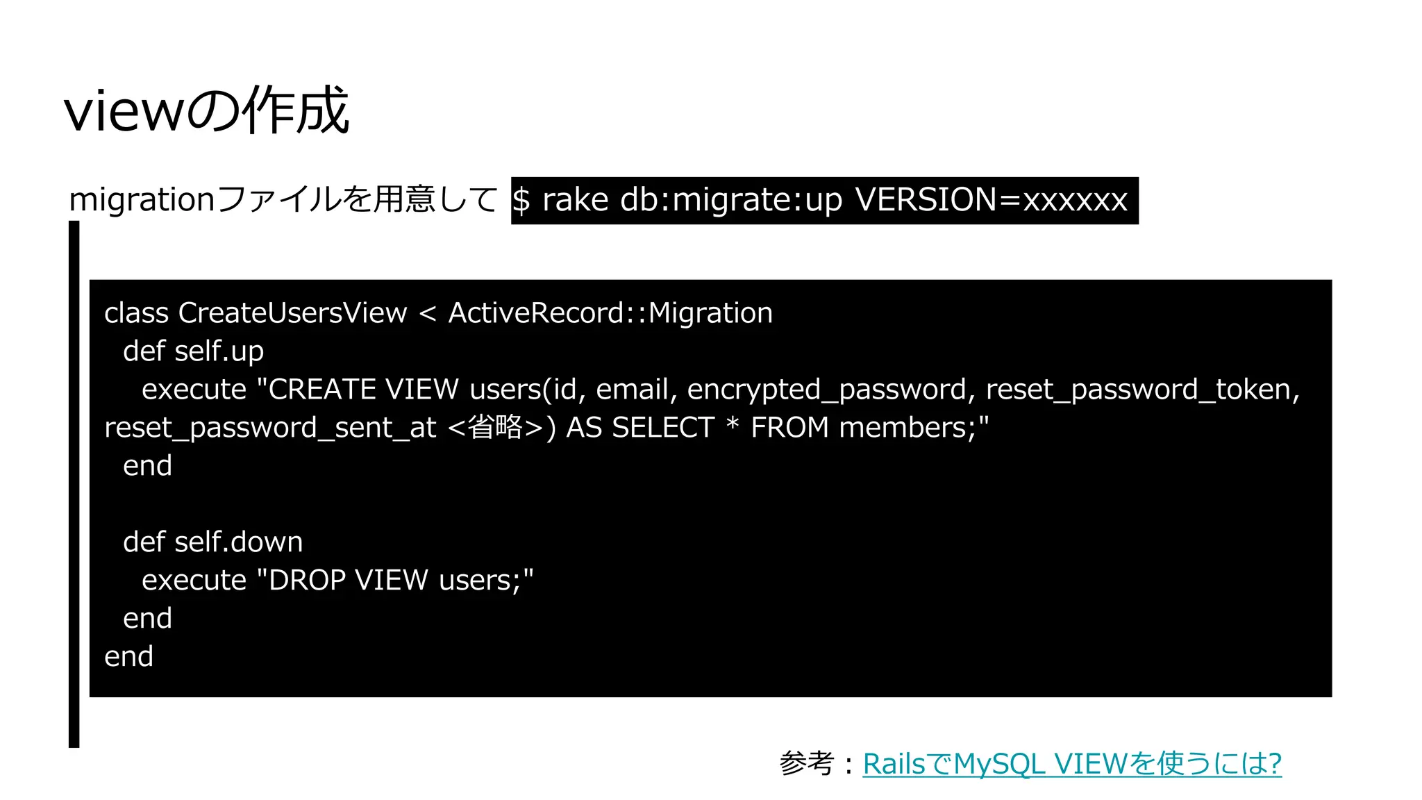 viewの作成
class CreateUsersView < ActiveRecord::Migration
def self.up
execute "CREATE VIEW users(id, email, encrypted_password, reset_password_token,
reset_password_sent_at <省略>) AS SELECT * FROM members;"
end
def self.down
execute "DROP VIEW users;"
end
end
migrationファイルを用意して $ rake db:migrate:up VERSION=xxxxxx
参考：RailsでMySQL VIEWを使うには?
 
