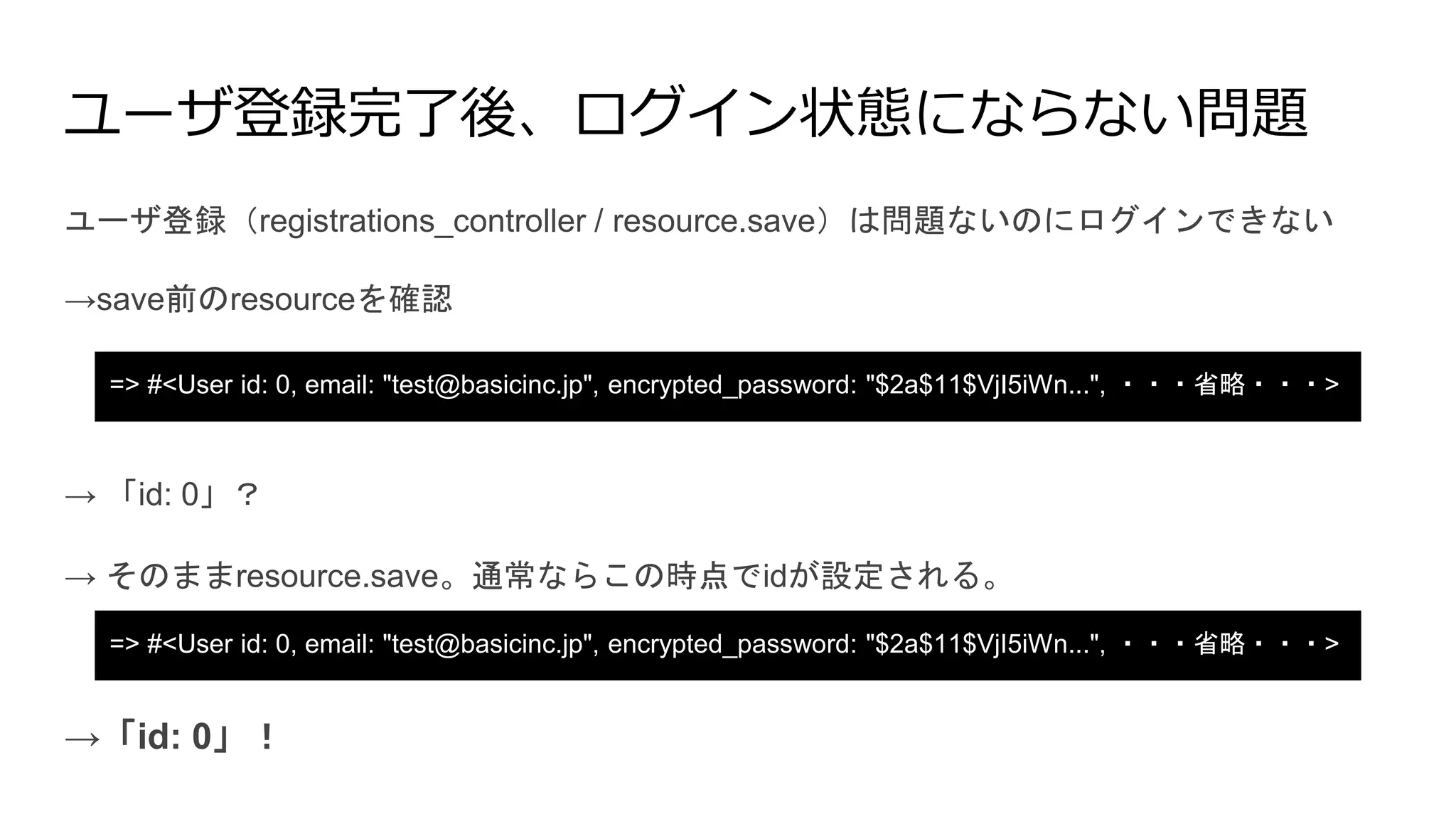 ユーザ登録完了後、ログイン状態にならない問題
ユーザ登録（registrations_controller / resource.save）は問題ないのにログインできない
=> #<User id: 0, email: "test@basicinc.jp", encrypted_password: "$2a$11$VjI5iWn...", ・・・省略・・・>
=> #<User id: 0, email: "test@basicinc.jp", encrypted_password: "$2a$11$VjI5iWn...", ・・・省略・・・>
→save前のresourceを確認
→ 「id: 0」？
→ そのままresource.save。通常ならこの時点でidが設定される。
→「id: 0」！
 