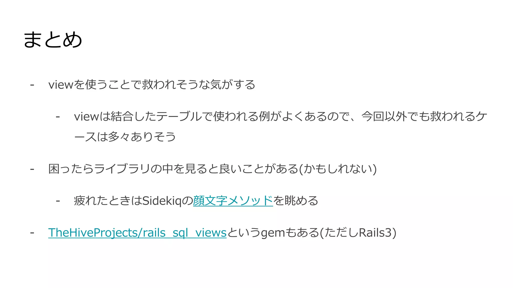 まとめ
- viewを使うことで救われそうな気がする
- viewは結合したテーブルで使われる例がよくあるので、今回以外でも救われるケ
ースは多々ありそう
- 困ったらライブラリの中を見ると良いことがある(かもしれない)
- 疲れたときはSidekiqの顔文字メソッドを眺める
- TheHiveProjects/rails_sql_viewsというgemもある(ただしRails3)
 