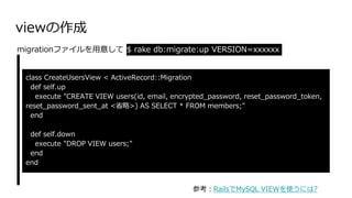 viewの作成
class CreateUsersView < ActiveRecord::Migration
def self.up
execute "CREATE VIEW users(id, email, encrypted_password, reset_password_token,
reset_password_sent_at <省略>) AS SELECT * FROM members;"
end
def self.down
execute "DROP VIEW users;"
end
end
migrationファイルを用意して $ rake db:migrate:up VERSION=xxxxxx
参考：RailsでMySQL VIEWを使うには?
 