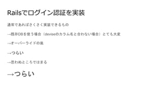 Railsでログイン認証を実装
通常であればさくさく実装できるもの
→既存DBを使う場合（deviseのカラム名と合わない場合）とても大変
→オーバーライドの嵐
→つらい
→思わぬところではまる
→つらい
 