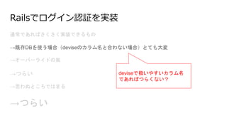 Railsでログイン認証を実装
通常であればさくさく実装できるもの
→既存DBを使う場合（deviseのカラム名と合わない場合）とても大変
→オーバーライドの嵐
→つらい
→思わぬところではまる
→つらい
deviseで扱いやすいカラム名
であればつらくない？
 