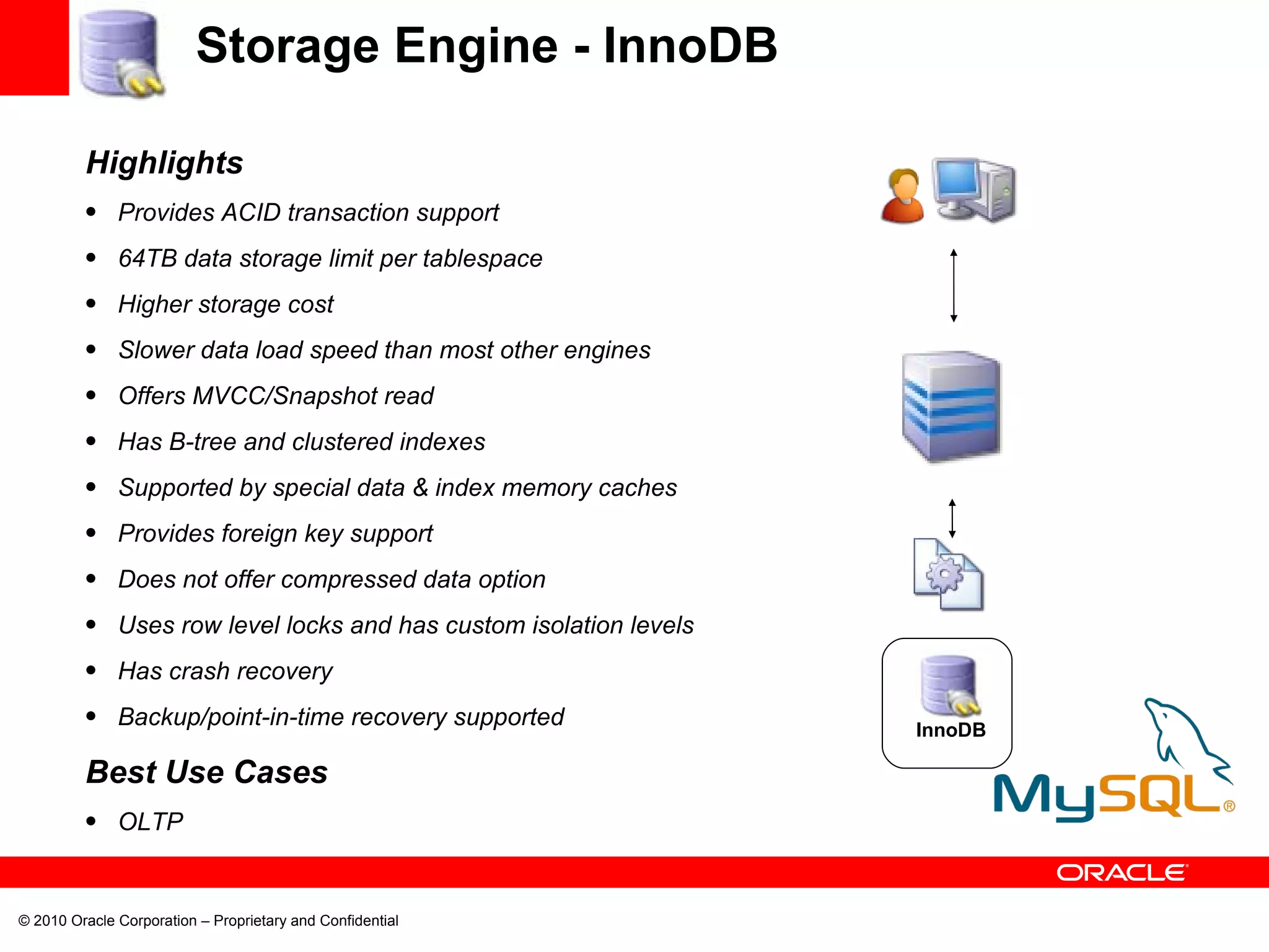 Storage Engine - InnoDB Highlights Provides ACID transaction support 64TB data storage limit per tablespace Higher storage cost Slower data load speed than most other engines Offers MVCC/Snapshot read Has B-tree and clustered indexes Supported by special data & index memory caches Provides foreign key support Does not offer compressed data option Uses row level locks and has custom isolation levels Has crash recovery Backup/point-in-time recovery supported Best Use Cases OLTP InnoDB 