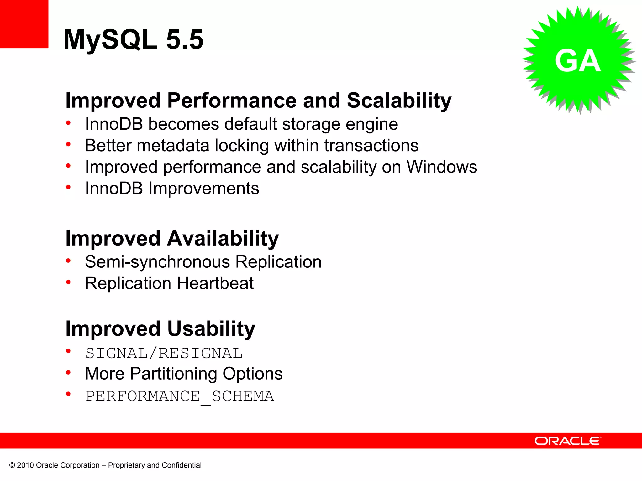 © 2010 Oracle Corporation – Proprietary and Confidential Improved Performance and Scalability InnoDB becomes default storage engine Better metadata locking within transactions Improved performance and scalability on Windows InnoDB Improvements Improved Availability Semi-synchronous Replication Replication Heartbeat Improved Usability SIGNAL/RESIGNAL More Partitioning Options PERFORMANCE_SCHEMA MySQL 5.5 GA 