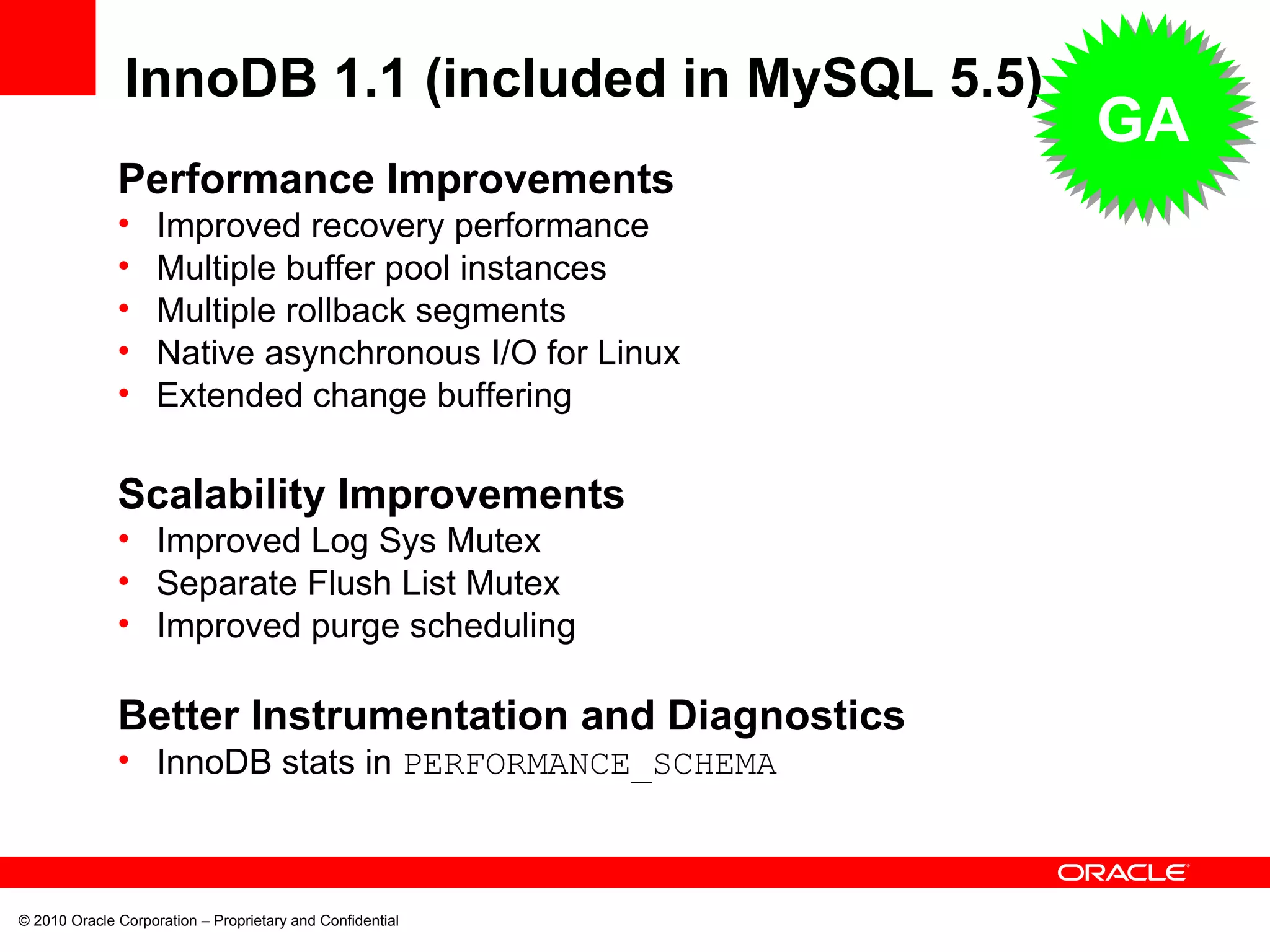 © 2010 Oracle Corporation – Proprietary and Confidential Performance Improvements Improved recovery performance Multiple buffer pool instances Multiple rollback segments Native asynchronous I/O for Linux Extended change buffering Scalability Improvements Improved Log Sys Mutex Separate Flush List Mutex Improved purge scheduling Better Instrumentation and Diagnostics InnoDB stats in  PERFORMANCE_SCHEMA InnoDB 1.1 (included in MySQL 5.5) GA 