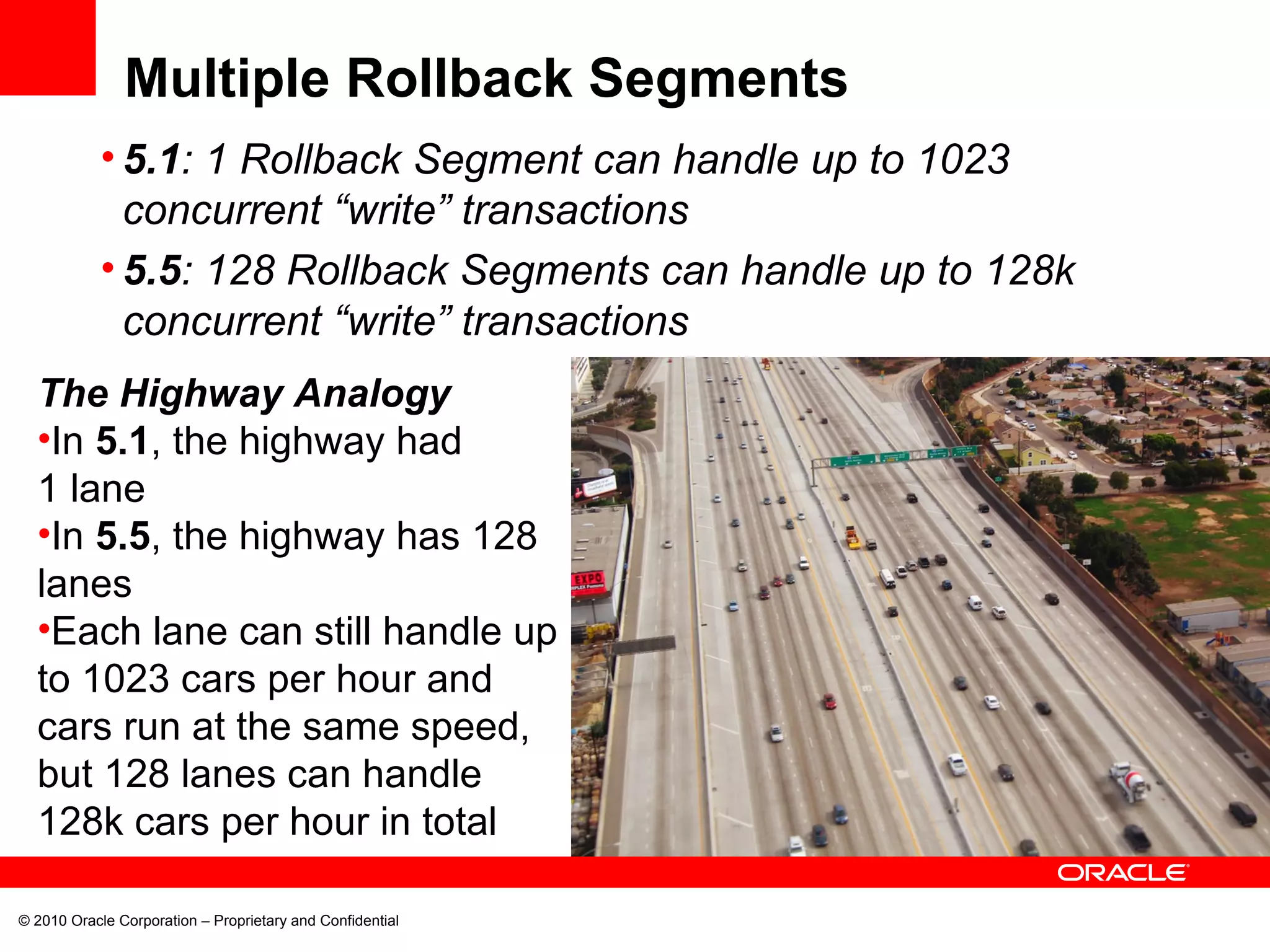© 2010 Oracle Corporation – Proprietary and Confidential Multiple Rollback Segments 5.1 : 1 Rollback Segment can handle up to 1023 concurrent “write” transactions 5.5 : 128 Rollback Segments can handle up to 128k concurrent “write” transactions The Highway Analogy In  5.1 , the highway had 1 lane In  5.5 , the highway has 128 lanes Each lane can still handle up to 1023 cars per hour and cars run at the same speed, but 128 lanes can handle 128k cars per hour in total 