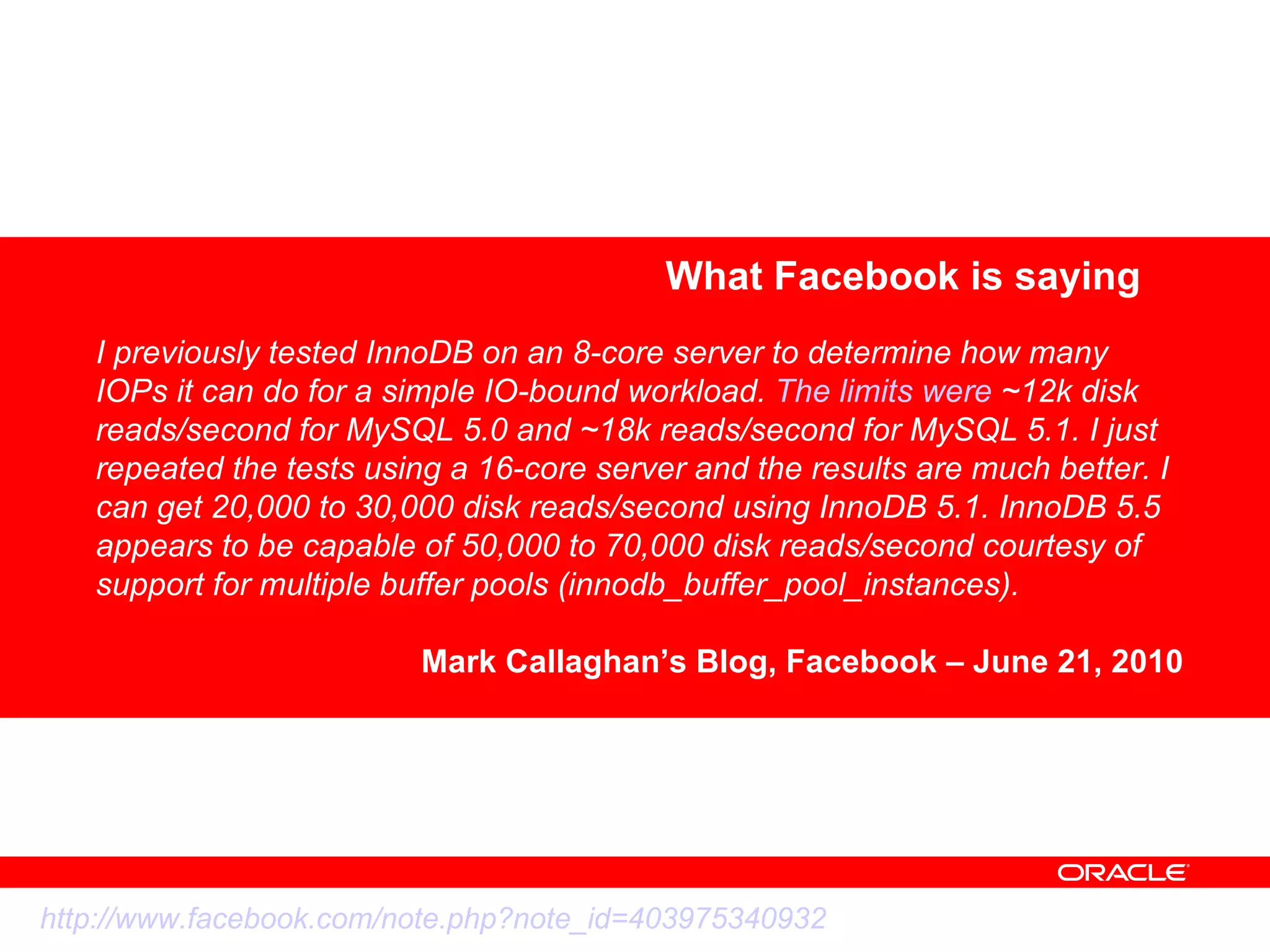 What Facebook is saying I previously tested InnoDB on an 8-core server to determine how many IOPs it can do for a simple IO-bound workload.  The limits were  ~12k disk reads/second for MySQL 5.0 and ~18k reads/second for MySQL 5.1. I just repeated the tests using a 16-core server and the results are much better. I can get 20,000 to 30,000 disk reads/second using InnoDB 5.1. InnoDB 5.5 appears to be capable of 50,000 to 70,000 disk reads/second courtesy of support for multiple buffer pools (innodb_buffer_pool_instances). Mark Callaghan’s Blog, Facebook – June 21, 2010 http://www.facebook.com/note.php?note_id=403975340932 
