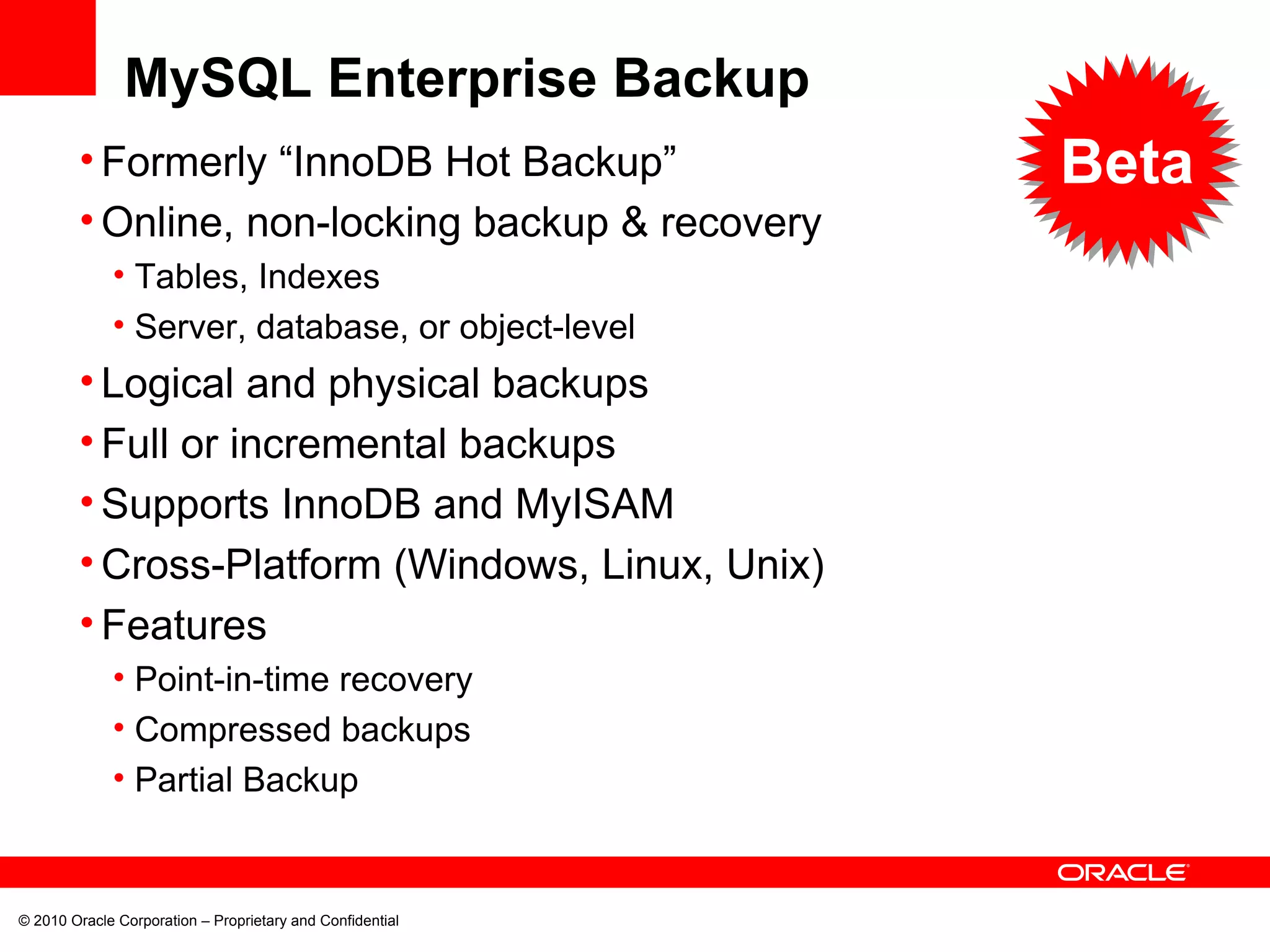 © 2010 Oracle Corporation – Proprietary and Confidential MySQL Enterprise Backup Formerly “InnoDB Hot Backup” Online, non-locking backup & recovery  Tables, Indexes Server, database, or object-level Logical and physical backups Full or incremental backups Supports InnoDB and MyISAM Cross-Platform (Windows, Linux, Unix) Features Point-in-time recovery Compressed backups Partial Backup Beta 