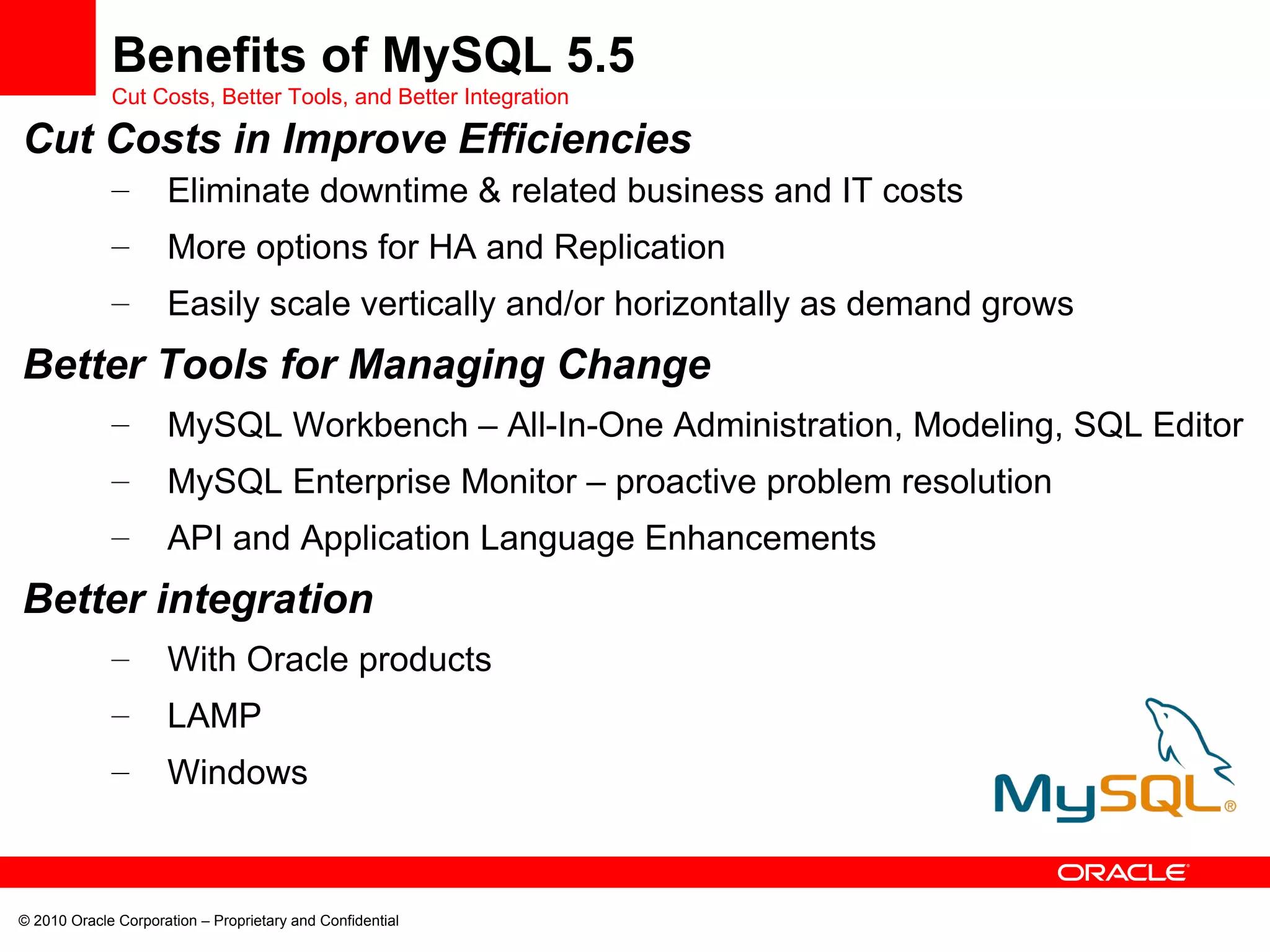 Cut Costs in Improve Efficiencies Eliminate downtime & related business and IT costs  More options for HA and Replication Easily scale vertically and/or horizontally as demand grows  Better Tools for Managing Change MySQL Workbench – All-In-One Administration, Modeling, SQL Editor MySQL Enterprise Monitor – proactive problem resolution API and Application Language Enhancements Better integration With Oracle products LAMP Windows Benefits of MySQL 5.5 Cut Costs, Better Tools, and Better Integration 