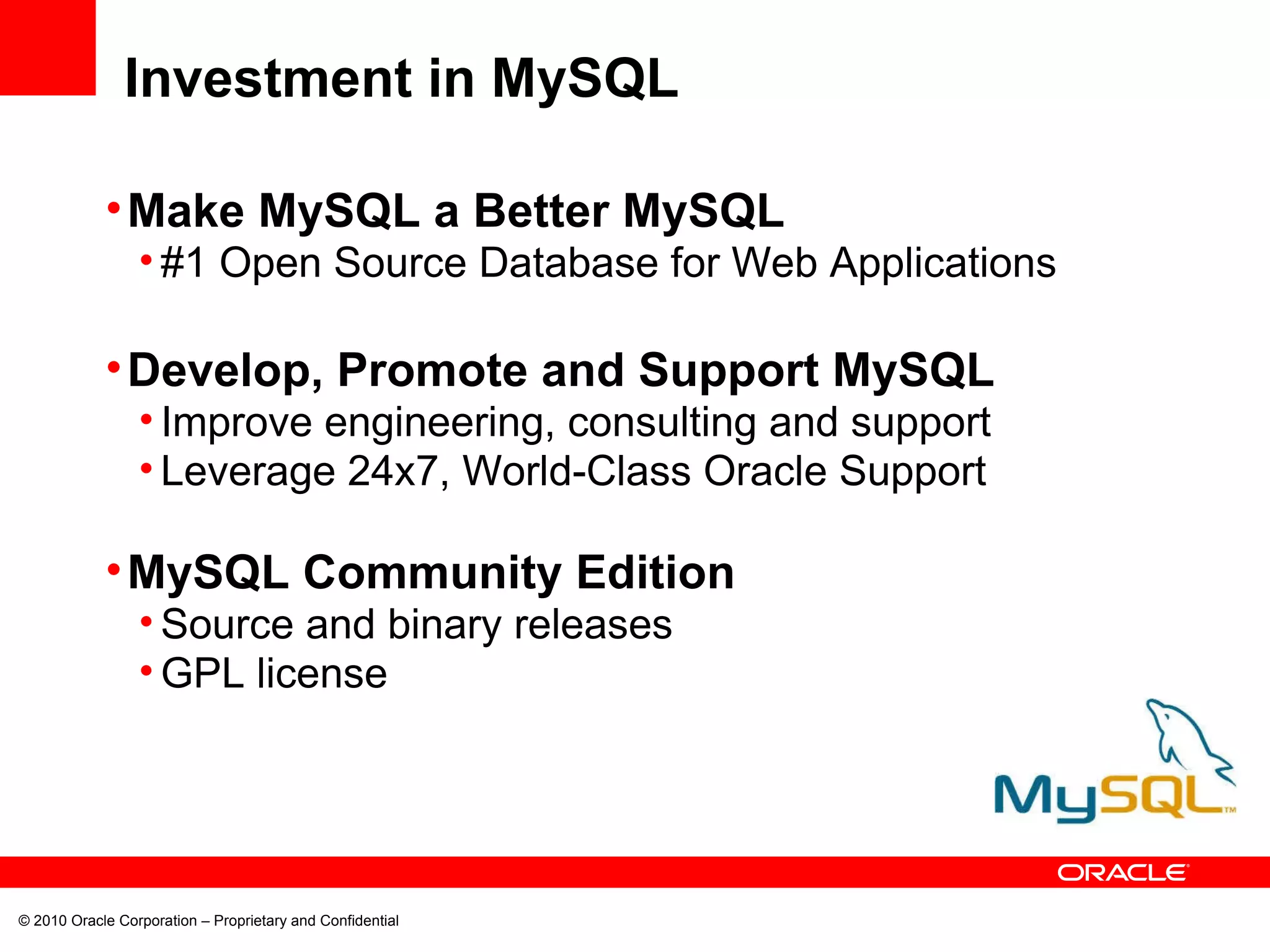 © 2010 Oracle Corporation – Proprietary and Confidential Investment in MySQL Make MySQL a Better MySQL #1 Open Source Database for Web Applications Develop, Promote and Support MySQL Improve engineering, consulting and support Leverage 24x7, World-Class Oracle Support MySQL Community Edition  Source and binary releases GPL license 