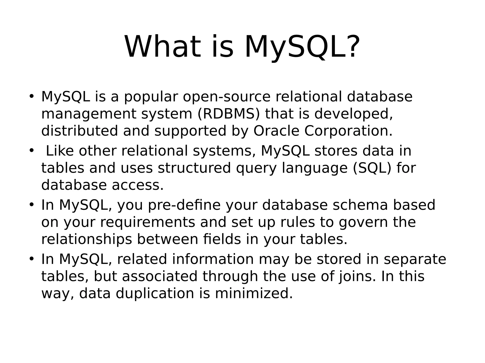 What is MySQL? • MySQL is a popular open-source relational database management system (RDBMS) that is developed, distributed and supported by Oracle Corporation. • Like other relational systems, MySQL stores data in tables and uses structured query language (SQL) for database access. • In MySQL, you pre-define your database schema based on your requirements and set up rules to govern the relationships between fields in your tables. • In MySQL, related information may be stored in separate tables, but associated through the use of joins. In this way, data duplication is minimized. 