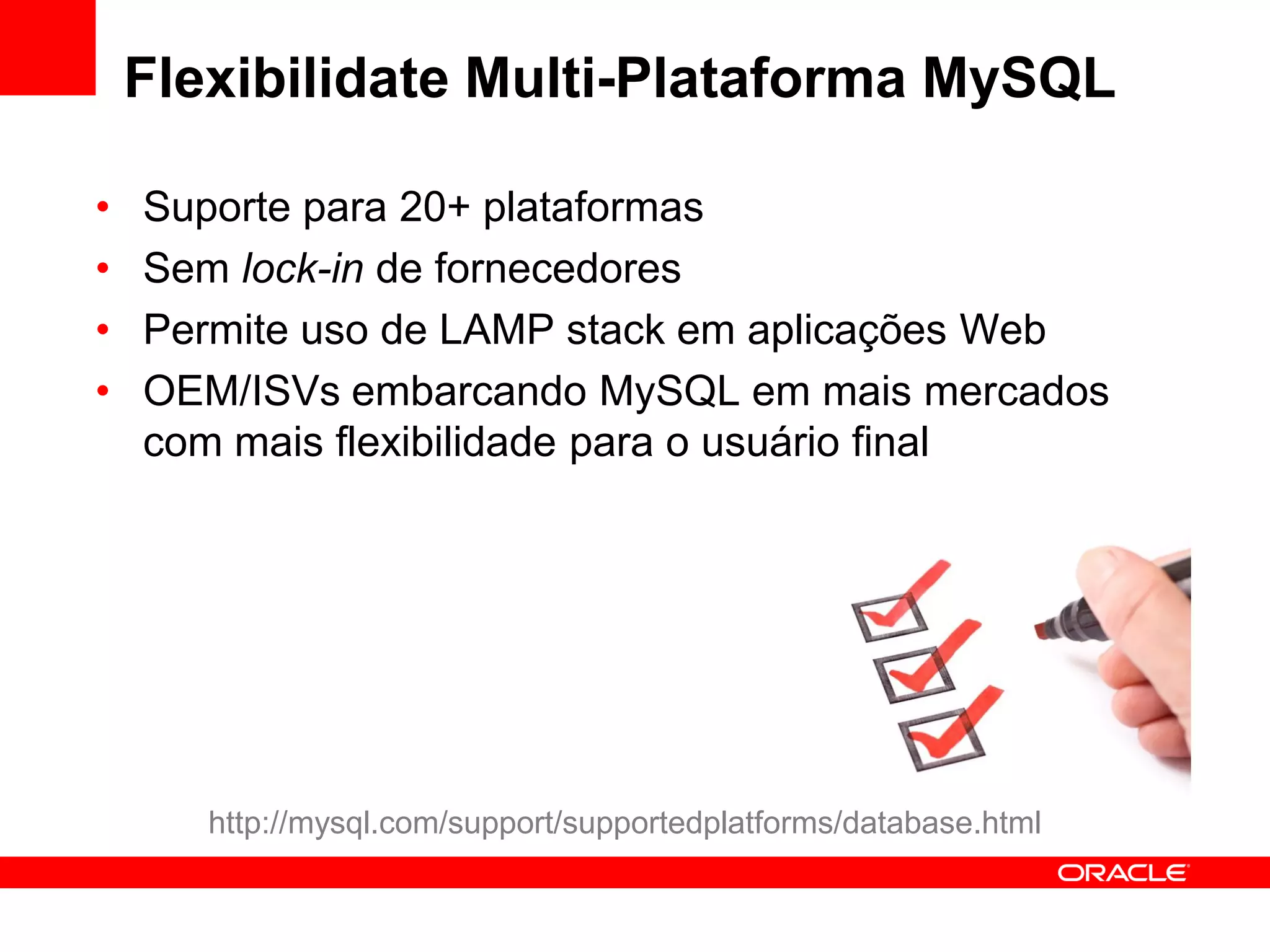 Flexibilidate Multi-Plataforma MySQL

•   Suporte para 20+ plataformas
•   Sem lock-in de fornecedores
•   Permite uso de LAMP stack em aplicações Web
•   OEM/ISVs embarcando MySQL em mais mercados
    com mais flexibilidade para o usuário final




       http://mysql.com/support/supportedplatforms/database.html
 
