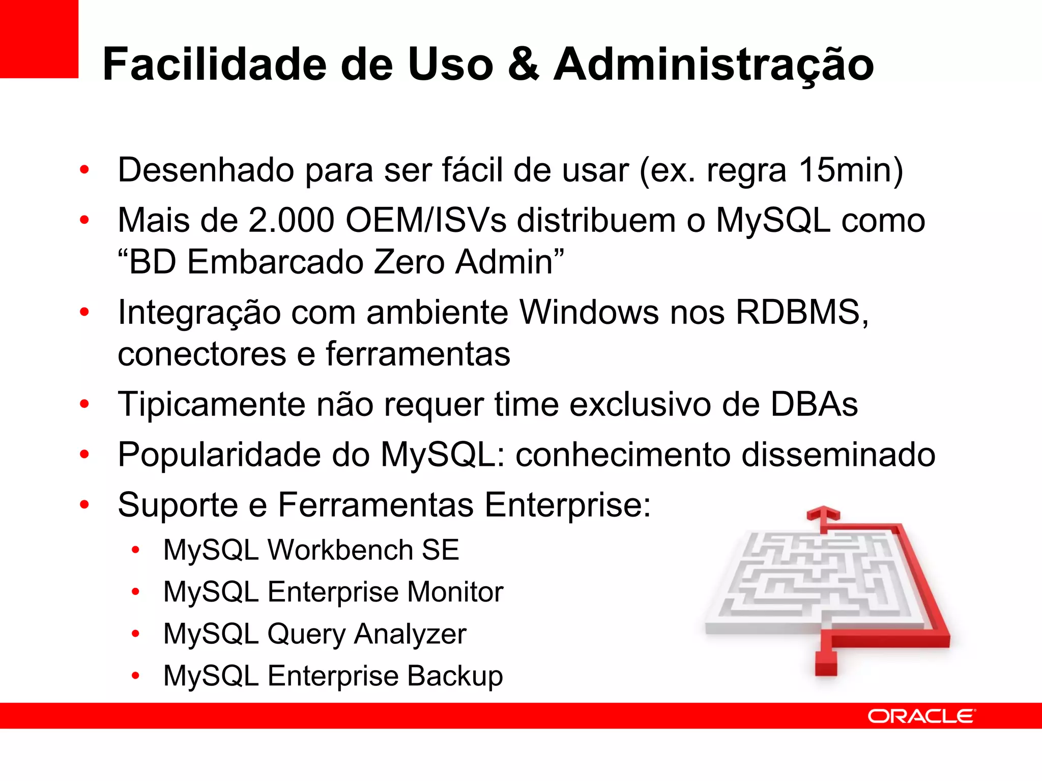 Facilidade de Uso & Administração

• Desenhado para ser fácil de usar (ex. regra 15min)
• Mais de 2.000 OEM/ISVs distribuem o MySQL como
  “BD Embarcado Zero Admin”
• Integração com ambiente Windows nos RDBMS,
  conectores e ferramentas
• Tipicamente não requer time exclusivo de DBAs
• Popularidade do MySQL: conhecimento disseminado
• Suporte e Ferramentas Enterprise:
   •   MySQL Workbench SE
   •   MySQL Enterprise Monitor
   •   MySQL Query Analyzer
   •   MySQL Enterprise Backup
 